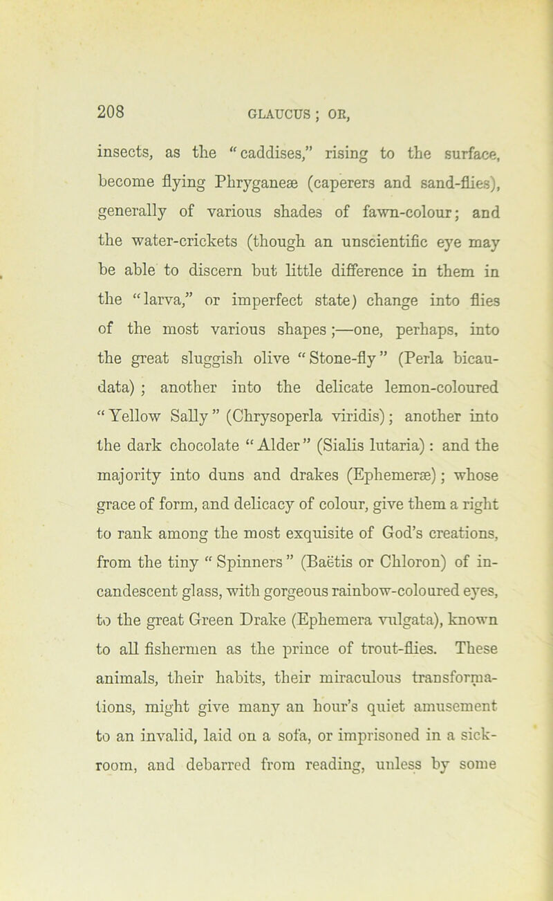 insects, as tlie caddises,” rising to the surface, become flying Phryganeae (caperers and sand-flies), generally of various shades of fawn-colour; and the water-crickets (though an unscientific eye may be able to discern but little difference in them in the “larva,” or imperfect state) change into flies of the most various shapes;—one, perhaps, into the great sluggish olive “Stone-fly” (Perla bicau- data) ; another into the delicate lemon-coloured “ Yellow Sally ” (Chrysoperla viridis); another into the dark chocolate “ Alder ” (Sialis lutaria): and the majority into duns and drakes (Ephemerae); whose grace of form, and delicacy of colour, give them a right to rank among the most exquisite of God’s creations, from the tiny “ Spinners ” (Baetis or Chloron) of in- candescent glass, with gorgeous rainbow-coloured eyes, to the great Green Drake (Ephemera vulgata), known to all fishermen as the prince of trout-flies. These animals, their habits, their miraculous transforma- tions, might give many an hour’s quiet amusement to an invalid, laid on a sofa, or imprisoned in a sick- room, and debarred from reading, unless by some