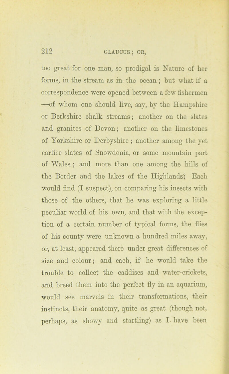 too great for one man, so prodigal is Nature of her forms, in the stream as in the ocean ; but what if a correspondence were opened between a few fishermen —of whom one should live, say, by the Hampshire or Berkshire chalk streams; another on the slates and granites of Devon; another on the limestones of Yorkshire or Derbyshire ; another among the yet earlier slates of Snowdonia, or some mountain part of Wales ; and more than one among the hills of the Border and the lakes of the Highlands? Each would find (I suspect), on comparing his insects with those of the others, that he was exploring a little peculiar world of his own, and that with the excep- tion of a certain number of typical forms, the flies of his county were unknown a hundred miles away, or, at least, appeared there under great differences of size and colour; and each, if he would take the trouble to collect the caddises and water-crickets, and breed them into the perfect fly in an aquarium, would see marvels in their transformations, their instincts, tlieir anatomy, quite as great (though not, peihaps, as showy and startling) as I- have been