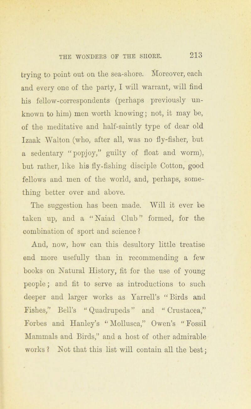 trying to point out on the sea-shore. Moreover, each and every one of the party, I will warrant, will find his fellow-correspondents (perhaps previously un- known to him) men worth knowing; not, it may he, of the meditative and half-saintly type of dear old Izaak Walton (who, after all, was no fly-fisher, but a sedentary “popjoy,” guilty of float and worm), but rather, like his fly-fishing disciple Cotton, good fellows and men of the world, and, perhaps, some- thing better over and above. The suggestion has been made. Will it ever be taken up, and a “Naiad Club” formed, for the combination of sport and science ? And, now, how can this desultory little treatise end more usefully than iu recommending a few books on Natural History, fit for the use of young people; and fit to serve as introductions to such deeper and larger works as Yarrell’s “Birds and Fishes,” Bell’s “ Quadrupeds ” and “ Crustacea,” Forbes and Hanley’s “ Mollusca,” Owen’s “ Fossil Mammals and Birds,” and a host of other admirable works ? Not that this list will contain all the best;