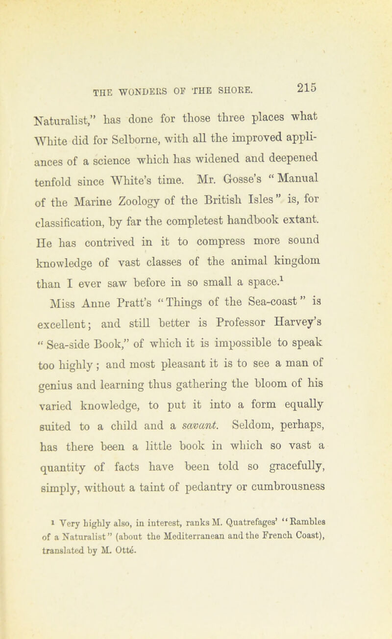 ISTaturalist,'* lias done for those three places what White did for Selborne, with all the improved appli- ances of a science which has widened and deepened tenfold since White’s time. Mr. Gosse’s “Manual of the Marine Zoology of the British Isles ” is, for classification, hy far the completest handbook extant. He has contrived in it to compress more sound knowledge of vast classes of the animal kingdom than I ever saw before in so small a space.^ Miss Anne Pratt’s “Things of the Sea-coast” is excellent; and still better is Professor Harvey’s “ Sea-side Book,” of which it is impossible to speak too highly ; and most pleasant it is to see a man of genius and learning thus gathering the bloom of his varied knowledge, to put it into a form equally suited to a child and a savant. Seldom, perhaps, has there been a little book in which so vast a quantity of facts have been told so gracefully, simply, without a taint of pedantry or cumhrousness 1 Very highly also, in interest, ranks M. Quatrefages’ “Rambles of a Naturalist” (about the Mediterranean and the French Coast), translated by M. Otte.