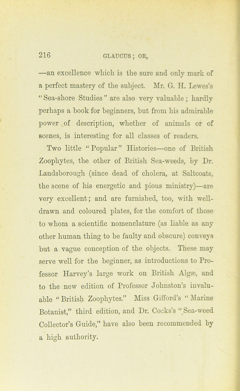 —an excellence which is the sure and only mark of a perfect mastery of the subject. ]\Ir. G. H. I^wes’s “ Sea-shore Studies ” are also very valuable ; hardly perhaps a book for beginners, but from his admirable power of description, whether of animals or of scenes, is interesting for all classes of readers. Two little Popular” Histories—one of British Zoophytes, the other of British Sea-weeds, by Dr. Landsborough (since dead of cholera, at Saltcoats, the scene of his energetic and pious ministry)—are very excellent; and are furnished, too, with well- drawn and coloured plates, for the comfort of those to whom a scientific nomenclature (as liable as any other human thing to be faulty and obscure) conveys but a vague conception of the objects. These may serve well for the beginner, as introductions to Pro- fessor Harvey’s large work on British Algae, and to the new edition of Professor Johnston’s invalu- able “British Zoophytes.” Miss Gifford’s “Marine Botanist,” third edition, and Dr. Cocks’s “Sea-weed Collector’s Guide,” have also been recommended by a high authority.