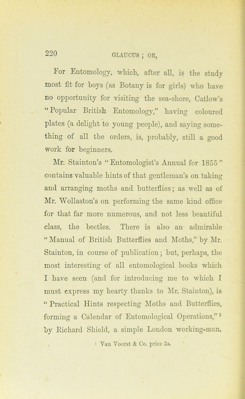 For Entomology, which, after all, is the study most fit for hoys (as Botany is for girls) who have no opportunity for visiting the sea-shore, Catlow’s “Popular British Entomology,” having coloured plates (a delight to young people), and saying some- thing of all the orders, is, probably, still a good work for beginners. Mr. Stainton’s “ Entomologist’s Annual for 1855” contains valuable hints of that gentleman’s on taking and arranging moths and butterflies; as well as of Mr. Wollaston’s on performing the same kind office for that far more numerous, and not less beautiful class, the beetles. There is also an admirable “ Manual of British Butterflies and Moths,” by Mr. Stainton, in course of publication; but, perhaps, the most interesting of all entomological books which I have seen (and for introducing me to which I must express my hearty thanks to l\Ir. Stainton), is “ Practical Hints respecting Moths and Butterflies, forming a Calendar of Entomological Operations,” ^ by Kichard Shield, a simple Loudon working-man. ' Van Voorst & Co. price 3s.