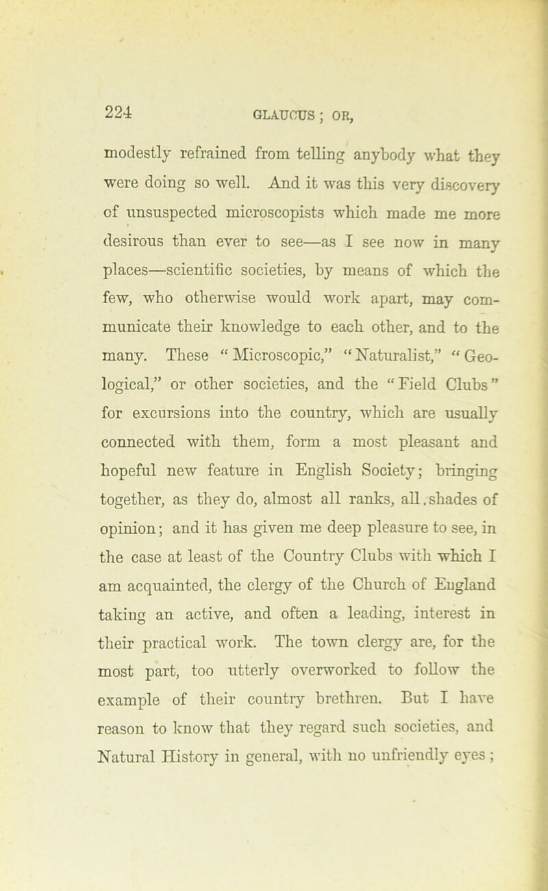 modestly refrained from telling anybody what they were doing so well. And it was this very discovery of unsuspected microscopists which made me more desirous than ever to see—as I see now in many places—scientific societies, by means of which the few, who otherwise would work apart, may com- municate their knowledge to each other, and to the many. These “Microscopic,” “hTaturalist,” “Geo- logical,” or other societies, and the “Field Clubs” for excursions into the country, wliich are usually connected with them, form a most pleasant and hopeful new feature in English Society; bringing together, as they do, almost all ranlcs, all. shades of opinion; and it has given me deep pleasure to see, in the case at least of the Country Clubs with which I am acquainted, the clergy of the Church of England taking an active, and often a leading, interest in their practical work. The town clergy are, for the most part, too utterly overworked to foUow the example of their country brethren. But I have reason to know that they regard such societies, and Natural History in general, witli no unfriendly eyes ;