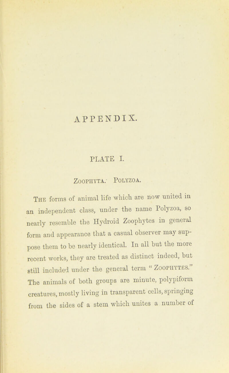 PLATE I. ZOOPHYTA. POLYZOA. The forms of animal life which are now united in an independent class, under the name Polyzoa, so nearly resemble the Hydroid Zoophytes in general form and appearance that a casual observer may sup- pose them to be nearly identical. In all but the more recent works, they are treated as distinct indeed, but still included under the general term “ Zoophytes.” The animals of both groups are minute, polypiform creatures, mostly living in transparent cells, spiinging from the sides of a stem which unites a number of