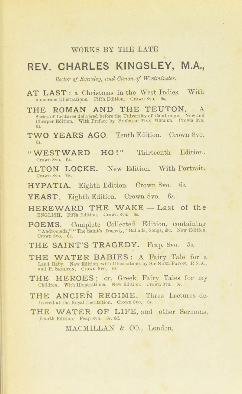 WORKS BY THE LATE REV. CHARLES KINGSLEY, M.A., Ecctor of Eversley, and Canon of Westminster. AT LAST : a Christmas in the West Inches. With numerous Illustrations. Fifth Edition. Crown 8vo. 6s. THE ROMAN AND THE TEUTON. A Series of Lectures delivered before the University of Cambridge. New and Cheaper Edition. With Preface by Professor Max MCller. Crown 8vo. 6s. TWO YEARS AGO. Tenth Edition. Crown 8vo. 6s. “WESTWARD HO!” Thirteenth Edition. Crown 8vo. 6s. ALTON LOCKE. New Edition. With Portrait. Crown 8vo. '6s. HYPATIA. Eighth Edition. Crown 8vo. 6a*. YEAST. Eighth Edition. Crown 8vo. 6s. HEREWARD THE WAKE — Last of the ENGLISH. Fifth Edition. Crown 8vo. 6s. POEMS. Complete Collected Edition, containing “ Andromeda,” “ The Saint’s Tragedy,” Ballads, Songs, &c. New Edition. Crown 8vo. 6s. THE SAINT’S TRAGEDY. Fcap. 8vo. 5s. THE WATER BABIES: A Fairy Tale for a Land Baby. New Edition, witli Illustrations by Sir Noel Paton, R S.A. , and P. Skelton. Crown 8vo. 6s. THE HEROES ; or, Greek Fairy Tales for my Children. With Illustrations. New Edition. Crown 8vo. 6s. THE ANCIEN REGIME. Three Lectures de- livered at the Royal Institution. Crown 8vo. 6s. THE WATER OF LIFE, and other Sermons. Fourth Edition. Fcap 8vo. 3s. 6(Z.