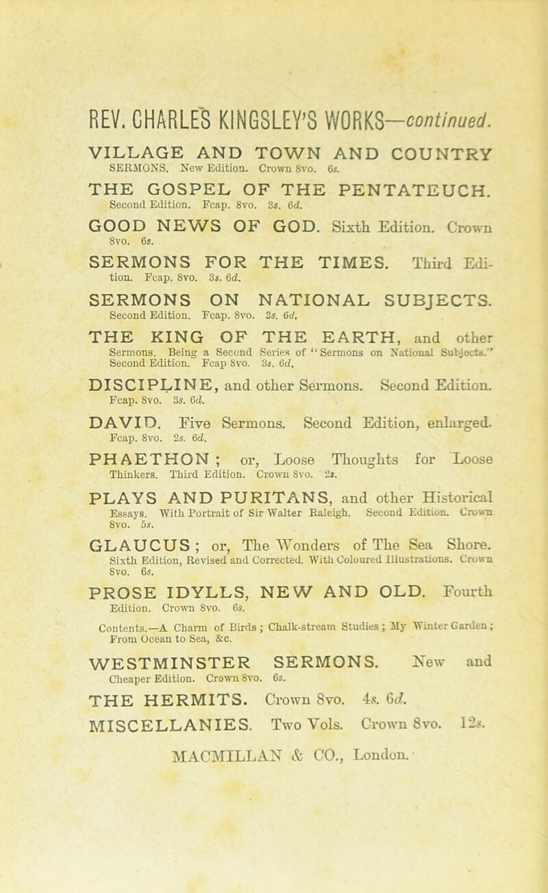 REV. CHARLE'8 KINGSLEY’S mm-continued. VILLAGE AND TOWN AND COUNTRY SERMONS. New Edition. Crown 8vo. Os. THE GOSPEL OF THE PENTATEUCH. Second Edition. Fcap. 8vo. 3s. 6d. GOOD NEW^S OF GOD. Sixth Edition. Crown 8vo. 6s. SERMONS FOR THE TIMES. Third Edi- tion. reap. 8vo. 3s. Sd. SERMONS ON NATIONAL SUBJECTS. Second Edition. Fcap. 8vo. 3s. 6d. THE KING OF THE EARTH, and other Sermons. Being a Second Serie.s of “ Sermons on National Subjects.” Second Edition. Fcap Svo. 3s. 6d. DISCIPLINE, and other Sermons. Second Edition. Fcap. Svo. 3s. Cd. DAVID. Five Sermons. Second Edition, enlarged. Fcap. Svo. 2s. 6d. P H A E T H O N ; or, Loose Thoughts for Loose Thinkers. Third Edition. Crown Svo. 2s. PLAYS A.ND PURITANS, and other Historical Essays. With Portrait of Sir Walter Raleigh. Second Editiom Crown Svo. 5s. GLAUCUS; or, The Wonders of The Sea Shore. Sixth Edition, Revised and Corrected. With Coloured Illustrations. Crown Svo. 6s. PROSE IDYLLS, NEW AND OLD. Fourth Edition. Crown Svo. 6s. Contents.—A Charm of Birds ; Chalk-stream Studies; My Winter Garden ; From Ocean to Sea, &c. WESTMINSTER SERMONS. New and Cheaper Edition. Crown Svo. Os. THE HERMITS. Crown Svo. 4.-!. 6c?. MISCELLANIES. Two Vols. Crown Svo. 12s.