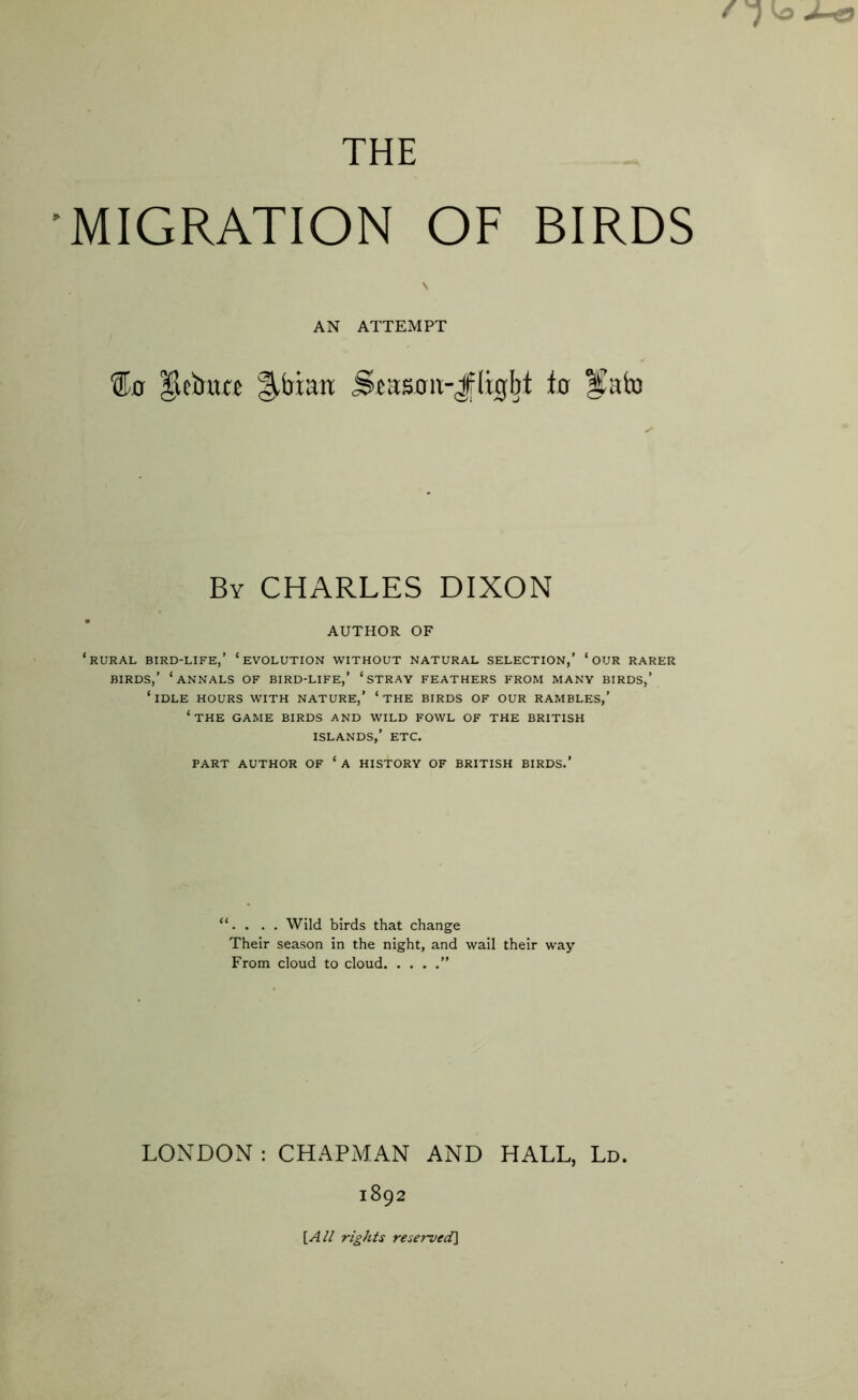 THE MIGRATION OF BIRDS AN ATTEMPT %a |lcbuc£ §,btau Siason-Jligbt to Ifaixi By CHARLES DIXON AUTHOR OF ‘rural bird-life,’ ‘evolution without natural selection,’ ‘our rarer BIRDS,’ ‘ANNALS OF BIRD-LIFE,' ‘STRAY FEATHERS FROM MANY BIRDS,’ ‘IDLE HOURS WITH NATURE,’ ‘ THE BIRDS OF OUR RAMBLES,’ ‘THE GAME BIRDS AND WILD FOWL OF THE BRITISH ISLANDS,’ ETC. PART AUTHOR OF ‘ A HISTORY OF BRITISH BIRDS.’ “. . . . Wild birds that change Their season in the night, and wail their way From cloud to cloud ” LONDON : CHAPMAN AND HALL, Ld. 1892 [All rights reserved]