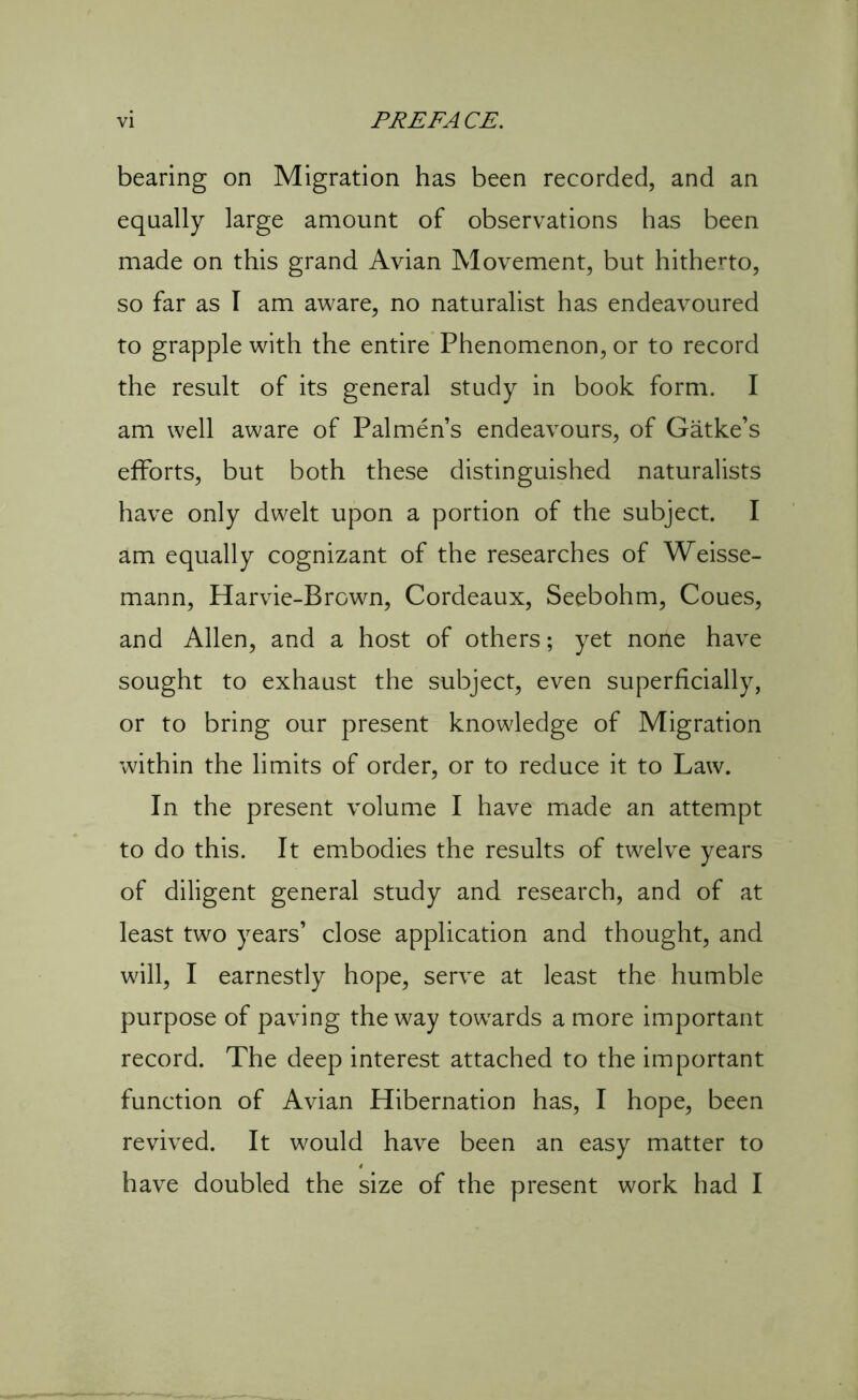 bearing on Migration has been recorded, and an equally large amount of observations has been made on this grand Avian Movement, but hitherto, so far as I am aware, no naturalist has endeavoured to grapple with the entire Phenomenon, or to record the result of its general study in book form. I am well aware of Palmen’s endeavours, of Gatke’s efforts, but both these distinguished naturalists have only dwelt upon a portion of the subject. I am equally cognizant of the researches of Weisse- mann, Harvie-Brown, Cordeaux, Seebohm, Coues, and Allen, and a host of others; yet none have sought to exhaust the subject, even superficially, or to bring our present knowledge of Migration within the limits of order, or to reduce it to Law. In the present volume I have made an attempt to do this. It embodies the results of twelve years of diligent general study and research, and of at least two years’ close application and thought, and will, I earnestly hope, serve at least the humble purpose of paving the way towards a more important record. The deep interest attached to the important function of Avian Hibernation has, I hope, been revived. It would have been an easy matter to have doubled the size of the present work had I