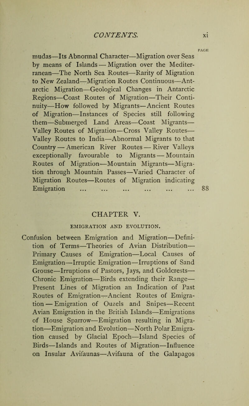 mudas—Its Abnormal Character—Migration over Seas by means of Islands — Migration over the Mediter- ranean—The North Sea Routes—Rarity of Migration to New Zealand—Migration Routes Continuous—Ant- arctic Migration—Geological Changes in Antarctic Regions—Coast Routes of Migration—Their Conti- nuity—How followed by Migrants—Ancient Routes of Migration—Instances of Species still following them—Submerged Land Areas—Coast Migrants— Valley Routes of Migration—Cross Valley Routes— Valley Routes to India—Abnormal Migrants to that Country — American River Routes — River Valleys exceptionally favourable to Migrants — Mountain Routes of Migration—Mountain Migrants—Migra- tion through Mountain Passes—Varied Character of Migration Routes—Routes of Migration indicating Emigration ... ... ... ... ... ... 88 CHAPTER V. EMIGRATION AND EVOLUTION. Confusion between Emigration and Migration—Defini- tion of Terms—Theories of Avian Distribution— Primary Causes of Emigration—Local Causes of Emigration—Irruptic Emigration—Irruptions of Sand Grouse—Irruptions of Pastors, Jays, and Goldcrests— Chronic Emigration—Birds extending their Range— Present Lines of Migration an Indication of Past Routes of Emigration—Ancient Routes of Emigra- tion— Emigration of Ouzels and Snipes—Recent Avian Emigration in the British Islands—Emigrations of House Sparrow—Emigration resulting in Migra- tion—Emigration and Evolution—North Polar Emigra- tion caused by Glacial Epoch—Island Species of Birds—Islands and Routes of Migration—Influence on Insular Avifaunas—Avifauna of the Galapagos
