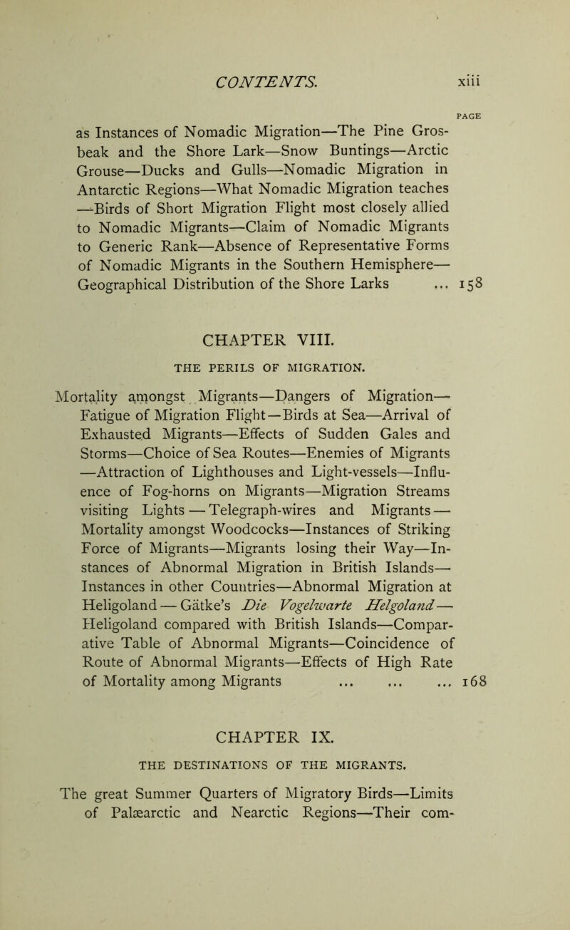 PAGE as Instances of Nomadic Migration—The Pine Gros- beak and the Shore Lark—Snow Buntings—Arctic Grouse—Ducks and Gulls—Nomadic Migration in Antarctic Regions—What Nomadic Migration teaches —-Birds of Short Migration Flight most closely allied to Nomadic Migrants—Claim of Nomadic Migrants to Generic Rank—Absence of Representative Forms of Nomadic Migrants in the Southern Hemisphere— Geographical Distribution of the Shore Larks ... 158 CHAPTER VIII. THE PERILS OF MIGRATION. Mortality amongst Migrants—Dangers of Migration— Fatigue of Migration Flight—Birds at Sea—Arrival of Exhausted Migrants—Effects of Sudden Gales and Storms—Choice of Sea Routes—Enemies of Migrants —Attraction of Lighthouses and Light-vessels—Influ- ence of Fog-horns on Migrants—Migration Streams visiting Lights—Telegraph-wires and Migrants — Mortality amongst Woodcocks—Instances of Striking Force of Migrants—Migrants losing their Way—In- stances of Abnormal Migration in British Islands—• Instances in other Countries—Abnormal Migration at Heligoland — Gatke’s Die Vogelwcirte Helgoland— Heligoland compared with British Islands—Compar- ative Table of Abnormal Migrants—Coincidence of Route of Abnormal Migrants—Effects of High Rate of Mortality among Migrants ... ... ... 168 CHAPTER IX. THE DESTINATIONS OF THE MIGRANTS. The great Summer Quarters of Migratory Birds—Limits of Palaearctic and Nearctic Regions—Their com-