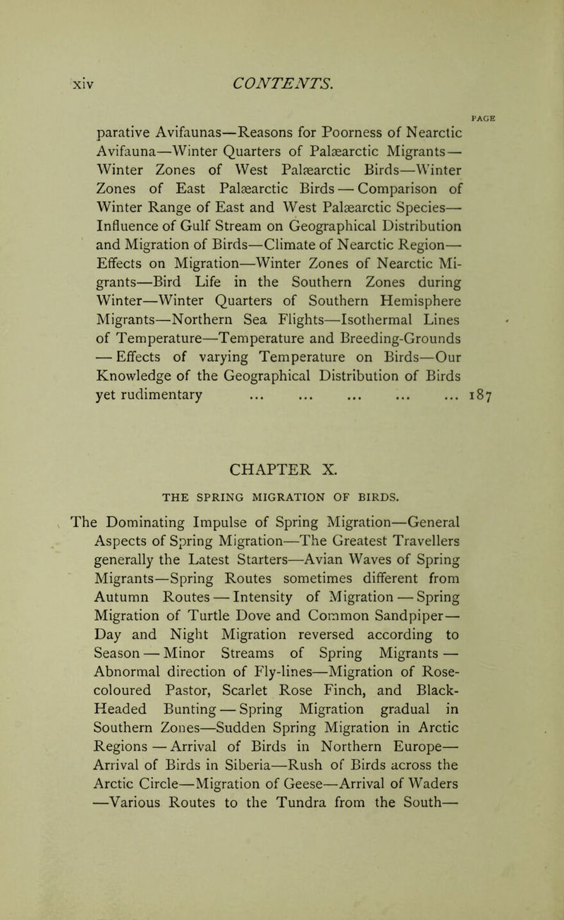 parative Avifaunas—Reasons for Poorness of Nearctic Avifauna—Winter Quarters of Palaearctic Migrants— Winter Zones of West Palaearctic Birds—Winter Zones of East Palaearctic Birds — Comparison of Winter Range of East and West Palaearctic Species— Influence of Gulf Stream on Geographical Distribution and Migration of Birds—Climate of Nearctic Region— Effects on Migration—Winter Zones of Nearctic Mi- grants—Bird Life in the Southern Zones during Winter—Winter Quarters of Southern Hemisphere Migrants—Northern Sea Flights—Isothermal Lines of Temperature—Temperature and Breeding-Grounds — Effects of varying Temperature on Birds—Our Knowledge of the Geographical Distribution of Birds yet rudimentary ... ... ... ... ... 187 CHAPTER X. THE SPRING MIGRATION OF BIRDS. The Dominating Impulse of Spring Migration—General Aspects of Spring Migration—The Greatest Travellers generally the Latest Starters—Avian Waves of Spring Migrants—Spring Routes sometimes different from Autumn Routes — Intensity of Migration — Spring Migration of Turtle Dove and Common Sandpiper— Day and Night Migration reversed according to Season — Minor Streams of Spring Migrants — Abnormal direction of Fly-lines—Migration of Rose- coloured Pastor, Scarlet Rose Finch, and Black- Headed Bunting — Spring Migration gradual in Southern Zones—Sudden Spring Migration in Arctic Regions—Arrival of Birds in Northern Europe— Arrival of Birds in Siberia—Rush of Birds across the Arctic Circle—Migration of Geese—Arrival of Waders —Various Routes to the Tundra from the South—