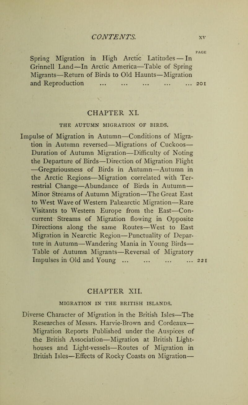 Spring Migration in High Arctic Latitudes — In Grinnell Land—In Arctic America—Table of Spring Migrants—Return of Birds to Old Haunts—Migration and Reproduction CHAPTER XI. THE AUTUMN MIGRATION OF BIRDS. Impulse of Migration in Autumn—Conditions of Migra- tion in Autumn reversed—Migrations of Cuckoos— Duration of Autumn Migration—Difficulty of Noting the Departure of Birds—Direction of Migration Flight —Gregariousness of Birds in Autumn—Autumn in the Arctic Regions—Migration correlated with Ter- restrial Change—Abundance of Birds in Autumn— Minor Streams of Autumn Migration—The Great East to West Wave of Western Palsearctic Migration—Rare Visitants to Western Europe from the East—Con- current Streams of Migration flowing in Opposite Directions along the same Routes—West to East Migration in Nearctic Region—Punctuality of Depar- ture in Autumn—Wandering Mania in Young Birds— Table of Autumn Migrants—Reversal of Migratory Impulses in Old and Young ... CHAPTER XII. MIGRATION IN THE BRITISH ISLANDS. Diverse Character of Migration in the British Isles—The Researches of Messrs. Harvie-Brown and Cordeaux— Migration Reports Published under the Auspices of the British Association—Migration at British Light- houses and Light-vessels—Routes of Migration in Bridsh Isles—Effects of Rocky Coasts on Migration— PAGE 201 221
