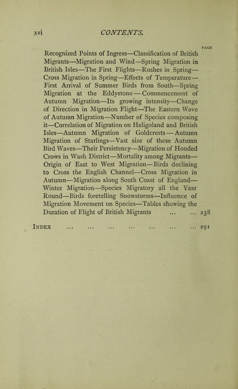 PAGE Recognized Points of Ingress—Classification of British Migrants—Migration and Wind—Spring Migration in British Isles—The First Flights—Rushes in Spring— Cross Migration in Spring—Effects of Temperature — First Arrival of Summer Birds from South—Spring Migration at the Eddystone — Commencement of Autumn Migration—Its growing intensity—Change of Direction in Migration Flight—The Eastern Wave of Autumn Migration—Number of Species composing it—Correlation of Migration on Heligoland and British Isles—Autumn Migration of Goldcrests — Autumn Migration of Starlings—Vast size of these Autumn Bird Waves—Their Persistency—Migration of Hooded Crows in Wash District—Mortality among Migrants— Origin of East to West Migration—Birds declining to Cross the English Channel—Cross Migration in Autumn—Migration along South Coast of England— Winter Migration—Species Migratory all the Year Round—Birds foretelling Snowstorms—Influence of Migration Movement on Species—Tables showing the Duration of Flight of British Migrants 238 Index 291