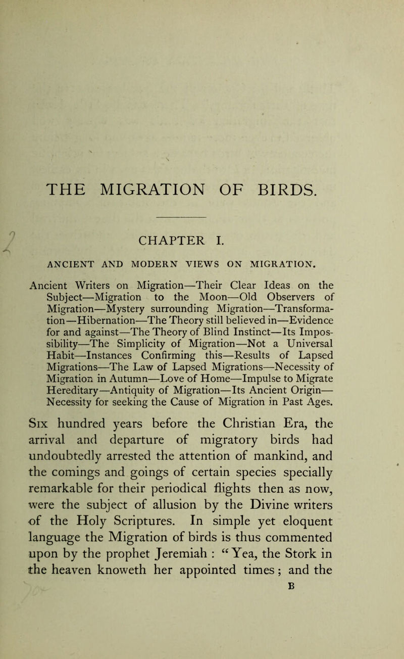 THE MIGRATION OF BIRDS. CHAPTER I. ANCIENT AND MODERN VIEWS ON MIGRATION. Ancient Writers on Migration—Their Clear Ideas on the Subject—Migration to the Moon—Old Observers of Migration—Mystery surrounding Migration—Transforma- tion—Hibernation—The Theory still believed in—Evidence for and against—The Theory of Blind Instinct—Its Impos- sibility—The Simplicity of Migration—Not a Universal Habit—Instances Confirming this—Results of Lapsed Migrations—The Law of Lapsed Migrations—Necessity of Migration in Autumn—Love of Home—Impulse to Migrate Hereditary—Antiquity of Migration—Its Ancient Origin— Necessity for seeking the Cause of Migration in Past Ages. Six hundred years before the Christian Era, the arrival and departure of migratory birds had undoubtedly arrested the attention of mankind, and the comings and goings of certain species specially remarkable for their periodical flights then as now, were the subject of allusion by the Divine writers of the Holy Scriptures. In simple yet eloquent language the Migration of birds is thus commented upon by the prophet Jeremiah : “ Yea, the Stork in the heaven knoweth her appointed times; and the B