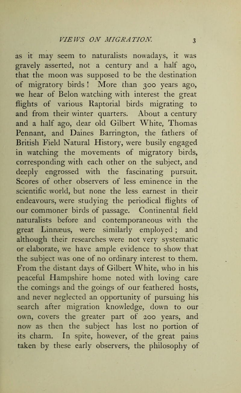 as it may seem to naturalists nowadays, it was gravely asserted, not a century and a half ago, that the moon was supposed to be the destination of migratory birds ! More chan 300 years ago, we hear of Belon watching with interest the great flights of various Raptorial birds migrating to and from their winter quarters. About a century and a half ago, dear old Gilbert White, Thomas Pennant, and Daines Barrington, the fathers of British Field Natural History, were busily engaged in watching the movements of migratory birds, corresponding with each other on the subject, and deeply engrossed with the fascinating pursuit Scores of other observers of less eminence in the scientific world, but none the less earnest in their endeavours, were studying the periodical flights of our commoner birds of passage. Continental field naturalists before and contemporaneous with the great Linnaeus, were similarly employed ; and although their researches were not very systematic or elaborate, we have ample evidence to show that the subject was one of no ordinary interest to them. From the distant days of Gilbert White, who in his peaceful Hampshire home noted with loving care the comings and the goings of our feathered hosts, and never neglected an opportunity of pursuing his search after migration knowledge, down to our own, covers the greater part of 200 years, and now as then the subject has lost no portion of its charm. In spite, however, of the great pains taken by these early observers, the philosophy of