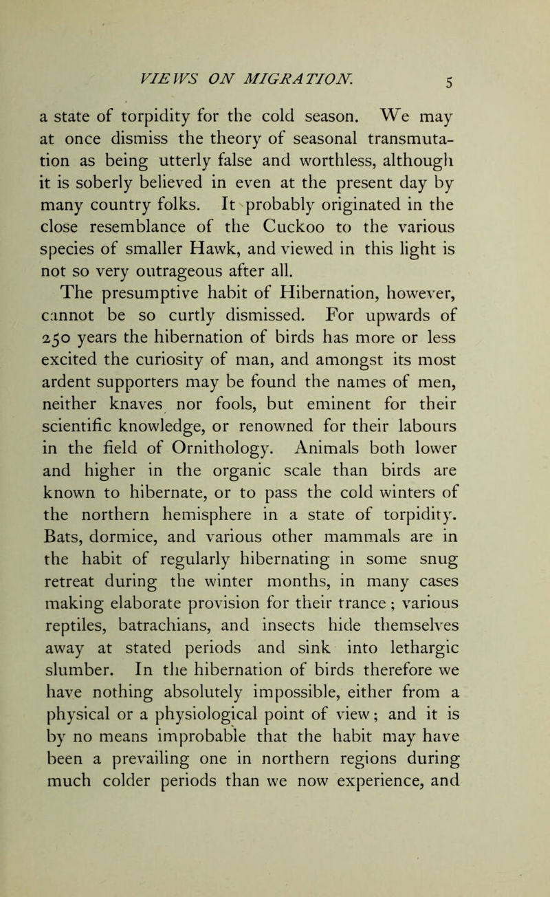 a state of torpidity for the cold season. We may at once dismiss the theory of seasonal transmuta- tion as being utterly false and worthless, although it is soberly believed in even at the present day by many country folks. It probably originated in the close resemblance of the Cuckoo to the various species of smaller Hawk, and viewed in this light is not so very outrageous after all. The presumptive habit of Hibernation, however, cannot be so curtly dismissed. For upwards of 250 years the hibernation of birds has more or less excited the curiosity of man, and amongst its most ardent supporters may be found the names of men, neither knaves nor fools, but eminent for their scientific knowledge, or renowned for their labours in the field of Ornithology. Animals both lower and higher in the organic scale than birds are known to hibernate, or to pass the cold winters of the northern hemisphere in a state of torpidity. Bats, dormice, and various other mammals are in the habit of regularly hibernating in some snug retreat during the winter months, in many cases making elaborate provision for their trance; various reptiles, batrachians, and insects hide themselves away at stated periods and sink into lethargic slumber. In the hibernation of birds therefore we have nothing absolutely impossible, either from a physical or a physiological point of view; and it is by no means improbable that the habit may have been a prevailing one in northern regions during much colder periods than we now experience, and