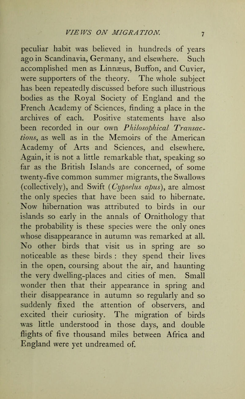peculiar habit was believed in hundreds of years ago in Scandinavia, Germany, and elsewhere. Such accomplished men as Linnaeus, BufFon, and Cuvier, were supporters of the theory. The whole subject has been repeatedly discussed before such illustrious bodies as the Royal Society of England and the French Academy of Sciences, finding a place in the archives of each. Positive statements have also been recorded in our own Philosophical Transac- tions, as well as in the Memoirs of the American Academy of Arts and Sciences, and elsewhere. Again, it is not a little remarkable that, speaking so far as the British Islands are concerned, of some twenty-five common summer migrants, the Swallows (collectively), and Swift (Cypselus apus), are almost the only species that have been said to hibernate. Now hibernation was attributed to birds in our islands so early in the annals of Ornithology that the probability is these species were the only ones whose disappearance in autumn was remarked at all. No other birds that visit us in spring are so noticeable as these birds : they spend their lives in the open, coursing about the air, and haunting the very dwelling-places and cities of men. Small wonder then that their appearance in spring and their disappearance in autumn so regularly and so suddenly fixed the attention of observers, and excited their curiosity. The migration of birds was little understood in those days, and double flights of five thousand miles between Africa and England were yet undreamed of.