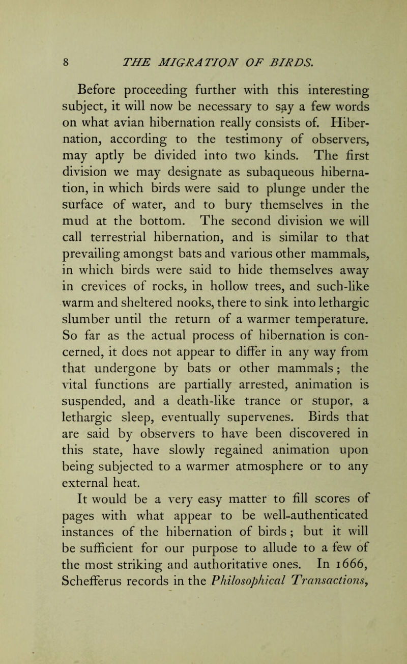 Before proceeding further with this interesting subject, it will now be necessary to say a few words on what avian hibernation really consists of. Hiber- nation, according to the testimony of observers, may aptly be divided into two kinds. The first division we may designate as subaqueous hiberna- tion, in which birds were said to plunge under the surface of water, and to bury themselves in the mud at the bottom. The second division we will call terrestrial hibernation, and is similar to that prevailing amongst bats and various other mammals, in which birds were said to hide themselves away in crevices of rocks, in hollow trees, and such-like warm and sheltered nooks, there to sink into lethargic slumber until the return of a warmer temperature. So far as the actual process of hibernation is con- cerned, it does not appear to differ in any way from that undergone by bats or other mammals; the vital functions are partially arrested, animation is suspended, and a death-like trance or stupor, a lethargic sleep, eventually supervenes. Birds that are said by observers to have been discovered in this state, have slowly regained animation upon being subjected to a warmer atmosphere or to any external heat. It would be a very easy matter to fill scores of pages with what appear to be well-authenticated instances of the hibernation of birds ; but it will be sufficient for our purpose to allude to a few of the most striking and authoritative ones. In 1666, Schefferus records in the Philosophical Transactions,