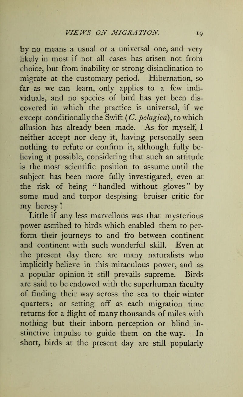 r9 by no means a usual or a universal one, and very likely in most if not all cases has arisen not from choice, but from inability or strong disinclination to migrate at the customary period. Hibernation, so far as we can learn, only applies to a few indi- viduals, and no species of bird has yet been dis- covered in which the practice is universal, if we except conditionally the Swift (C. pelagica), to which allusion has already been made. As for myself, I neither accept nor deny it, having personally seen nothing to refute or confirm it, although fully be- lieving it possible, considering that such an attitude is the most scientific position to assume until the subject has been more fully investigated, even at the risk of being “ handled without gloves” by some mud and torpor despising bruiser critic for my heresy! Little if any less marvellous was that mysterious power ascribed to birds which enabled them to per- form their journeys to and fro between continent and continent with such wonderful skill. Even at the present day there are many naturalists who implicitly believe in this miraculous power, and as a popular opinion it still prevails supreme. Birds are said to be endowed with the superhuman faculty of finding their way across the sea to their winter quarters; or setting off as each migration time returns for a flight of many thousands of miles with nothing but their inborn perception or blind in- stinctive impulse to guide them on the way. In short, birds at the present day are still popularly