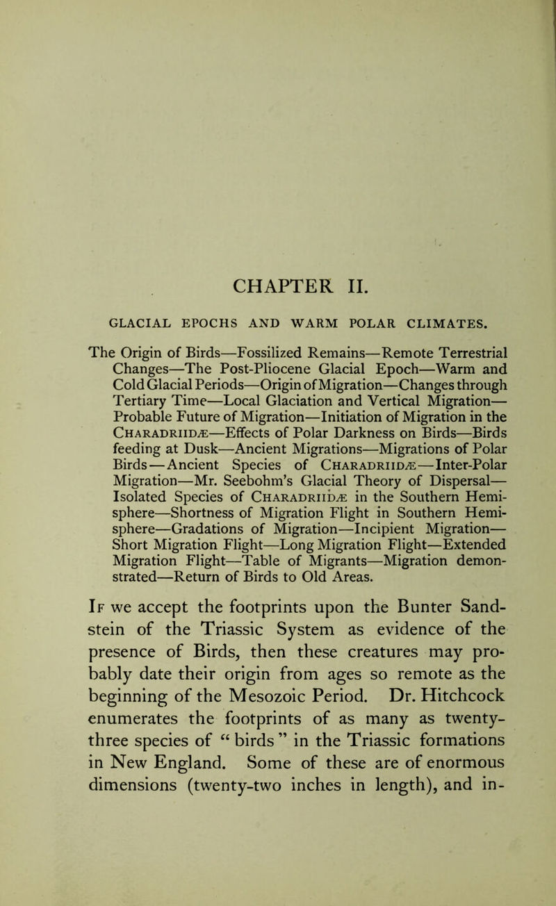 CHAPTER II. GLACIAL EPOCHS AND WARM POLAR CLIMATES. The Origin of Birds—Fossilized Remains—Remote Terrestrial Changes—The Post-Pliocene Glacial Epoch—Warm and Cold Glacial Periods—Origin of Migration—Changes through Tertiary Time—Local Glaciation and Vertical Migration— Probable Future of Migration—Initiation of Migration in the Charadriida:—Effects of Polar Darkness on Birds—Birds feeding at Dusk—Ancient Migrations—Migrations of Polar Birds—Ancient Species of Charadriida:—Inter-Polar Migration—Mr. Seebohm’s Glacial Theory of Dispersal— Isolated Species of Charadriida: in the Southern Hemi- sphere—Shortness of Migration Flight in Southern Hemi- sphere—Gradations of Migration—Incipient Migration— Short Migration Flight—Long Migration Flight—Extended Migration Flight—Table of Migrants—Migration demon- strated—Return of Birds to Old Areas. If we accept the footprints upon the Bunter Sand- stein of the Triassic System as evidence of the presence of Birds, then these creatures may pro- bably date their origin from ages so remote as the beginning of the Mesozoic Period. Dr. Hitchcock enumerates the footprints of as many as twenty- three species of “ birds ” in the Triassic formations in New England. Some of these are of enormous dimensions (twenty-two inches in length), and in-