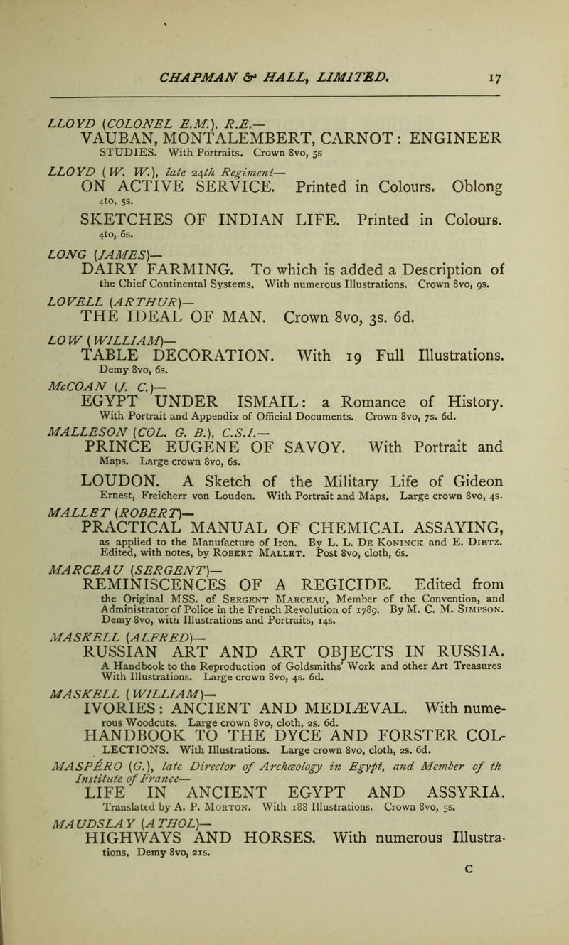 LLOYD (COLONEL E.M.), R.E.— VAUBAN, MONTALEMBERT, CARNOT : ENGINEER STUDIES. With Portraits. Crown 8vo, 5s LLOYD (W. IV.), late 24A& Regiment— ON ACTIVE SERVICE. Printed in Colours. Oblong 4to, 5s. SKETCHES OF INDIAN LIFE. Printed in Colours. 4to, 6s. LONG (JAMES)— DAIRY FARMING. To which is added a Description of the Chief Continental Systems. With numerous Illustrations. Crown 8vo, 9s. LOVELL (ARTHUR)— THE IDEAL OF MAN. Crown 8vo, 3s. 6d. LO W (WILLIAM)— TABLE DECORATION. With 19 Full Illustrations. Demy 8vo, 6s. Me CO AN (/. C.)— EGYPT UNDER ISMAIL: a Romance of History. With Portrait and Appendix of Official Documents. Crown 8vo, 7s. 6d. MALLESON (COL. G. B.), C.S.I.— PRINCE EUGENE OF SAVOY. With Portrait and Maps. Large crown 8vo, 6s. LOUDON. A Sketch of the Military Life of Gideon Ernest, Freicherr von Loudon. With Portrait and Maps. Large crown 8vo, 4s. MALLET (ROBERT)— PRACTICAL MANUAL OF CHEMICAL ASSAYING, as applied to the Manufacture of Iron. By L. L. De Koninck and E. Dietz. Edited, with notes, by Robert Mallet. Post 8vo, cloth, 6s. MARCEAU (SERGENT)— REMINISCENCES OF A REGICIDE. Edited from the Original MSS. of Sergent Marceau, Member of the Convention, and Administrator of Police in the French Revolution of 1789. By M. C. M. Simpson. Demy 8vo, with Illustrations and Portraits, 14s. MASKELL (ALFRED)— RUSSIAN ART AND ART OBJECTS IN RUSSIA. A Handbook to the Reproduction of Goldsmiths’ Work and other Art Treasures With Illustrations. Large crown 8vo, 4s. 6d. MAS NELL ( WILLIAM)— IVORIES : ANCIENT AND MEDIAEVAL. With nume- rous Woodcuts. Large crown 8vo, cloth, 2s. 6d. HANDBOOK TO THE DYCE AND FORSTER Col- lections. With Illustrations. Large crown 8vo, cloth, 2s. 6d. MASPERO (G.)f late Director of Archceology in Egypt, and Member of th Institute of France— LIFE IN ANCIENT EGYPT AND ASSYRIA. Translated by A. P. Morton. With 188 Illustrations. Crown 8vo, 5s. MA UDSLA Y (A THOL)— HIGHWAYS AND HORSES. With numerous Illustra- tions. Demy 8vo, 21s. C