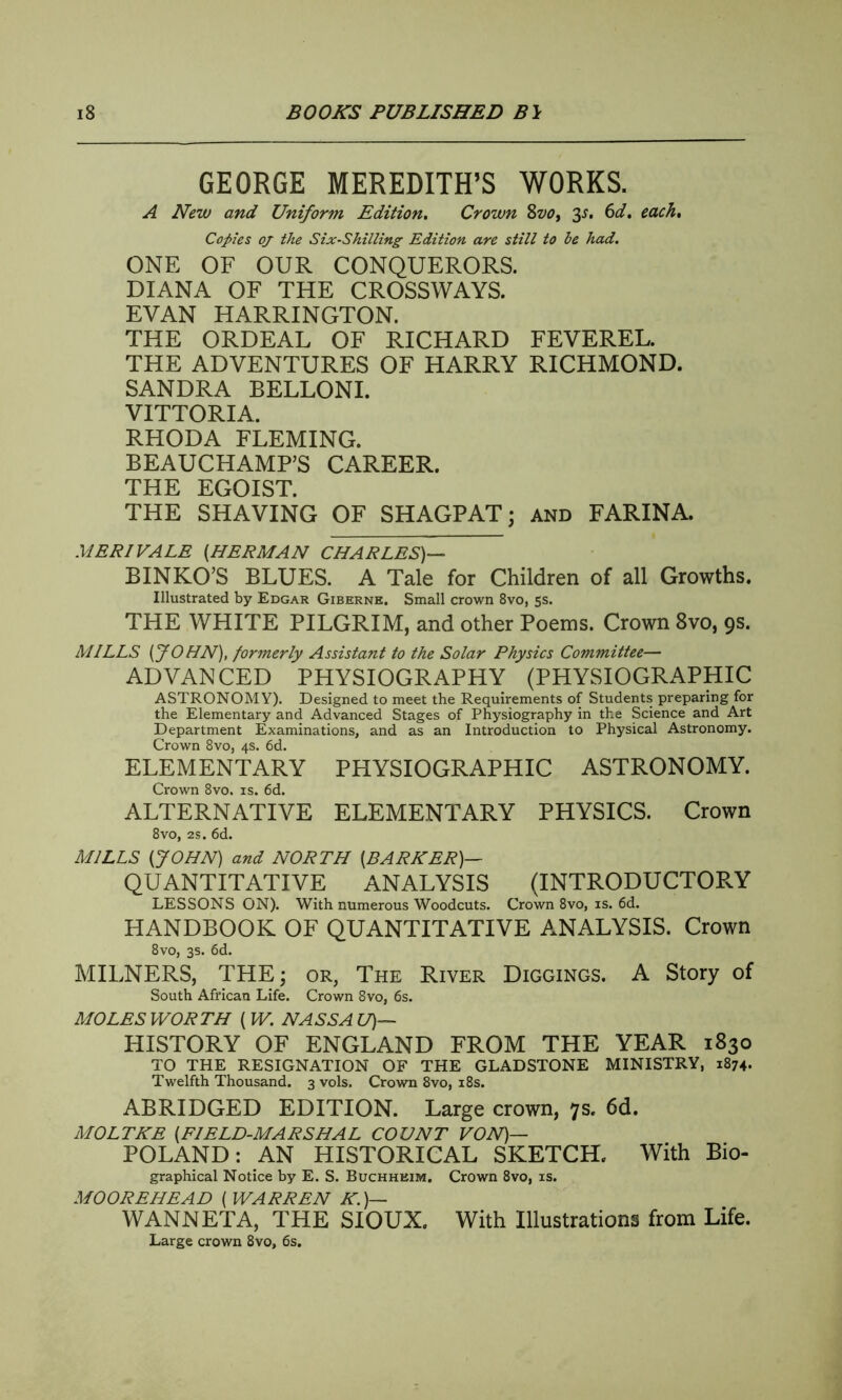 GEORGE MEREDITH’S WORKS. A New and Uniform Edition. Crown 8vo, 3*. 6d. each. Copies of the Six-Shilling Edition are still to be had. ONE OF OUR CONQUERORS. DIANA OF THE CROSSWAYS. EVAN HARRINGTON. THE ORDEAL OF RICHARD FEVEREL. THE ADVENTURES OF HARRY RICHMOND. SANDRA BELLONI. VITTORIA. RHODA FLEMING. BEAUCHAMP’S CAREER. THE EGOIST. THE SHAVING OF SHAGPAT; and FARINA. MER1VALB (HERMAN CHARLES)— BINKO’S BLUES. A Tale for Children of all Growths. Illustrated by Edgar Gibernb. Small crown 8vo, 5s. THE WHITE PILGRIM, and other Poems. Crown 8vo, 9s. MILLS {JOHN), formerly Assistant to the Solar Physics Committee— ADVANCED PHYSIOGRAPHY (PHYSIOGRAPHIC ASTRONOMY). Designed to meet the Requirements of Students preparing for the Elementary and Advanced Stages of Physiography in the Science and Art Department Examinations, and as an Introduction to Physical Astronomy. Crown 8vo, 4s. 6d. ELEMENTARY PHYSIOGRAPHIC ASTRONOMY. Crown 8vo. is. 6d. ALTERNATIVE ELEMENTARY PHYSICS. Crown 8vo, 2s. 6d. MILLS {JOHN) and NORTH {BARKER)— QUANTITATIVE ANALYSIS (INTRODUCTORY LESSONS ON). With numerous Woodcuts. Crown 8vo, is. 6d. HANDBOOK OF QUANTITATIVE ANALYSIS. Crown 8vo, 3s. 6d. MILNERS, THE; or, The River Diggings. A Story of South African Life. Crown 8vo, 6s. MOLES WORTH ( W. NASS A U)— HISTORY OF ENGLAND FROM THE YEAR 1830 TO THE RESIGNATION OF THE GLADSTONE MINISTRY, 1874. Twelfth Thousand. 3V0IS. Crown 8vo, 18s. ABRIDGED EDITION. Large crown, 7s. 6d. MOLTKE {FIELD-MARSHAL COUNT VON)— POLAND: AN HISTORICAL SKETCH. With Bio- graphical Notice by E. S. Buchhkim. Crown 8vo, is. MOOREHEAD (WARREN K.)— WANNETA, THE SIOUX. With Illustrations from Life. Large crown 8vo, 6s.