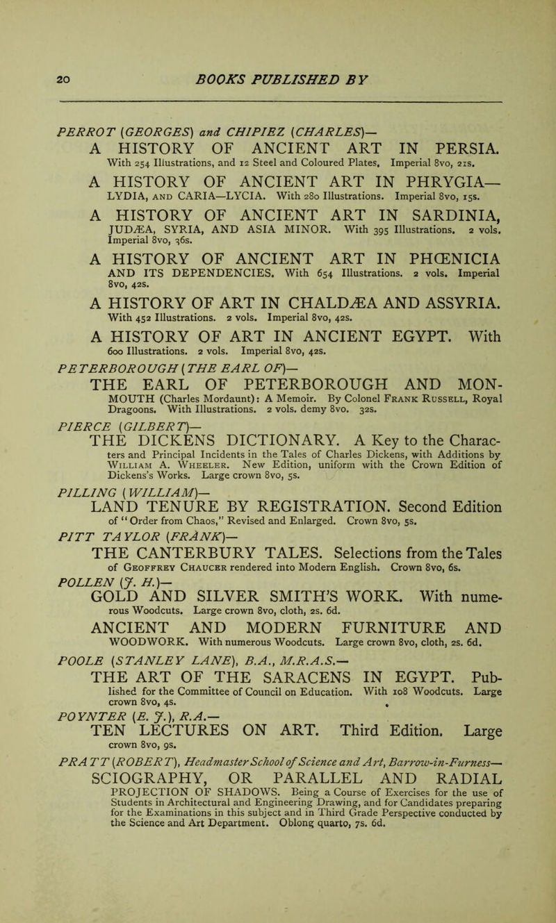 PERROT (GEORGES) and CH1PIEZ (CHARLES)— A HISTORY OF ANCIENT ART IN PERSIA. With 254 Illustrations, and 12 Steel and Coloured Plates, Imperial 8vo, 21s. A HISTORY OF ANCIENT ART IN PHRYGIA— LYDIA, and CARIA—LYCIA. With 280 Illustrations. Imperial 8vo, 15s. A HISTORY OF ANCIENT ART IN SARDINIA, JUDAEA, SYRIA, AND ASIA MINOR. With 393 Illustrations. 2 vols. Imperial 8vo, 36s. A HISTORY OF ANCIENT ART IN PHCENICIA AND ITS DEPENDENCIES. With 654 Illustrations. 2 vols. Imperial 8vo, 42s. A HISTORY OF ART IN CHALDEA AND ASSYRIA. With 452 Illustrations. 2 vols. Imperial 8vo, 42s. A HISTORY OF ART IN ANCIENT EGYPT. With 600 Illustrations. 2 vols. Imperial 8vo, 42s. PETERBOROUGH (THE EARL OF)— THE EARL OF PETERBOROUGH AND MON- MOUTH (Charles Mordaunt): A Memoir. By Colonel Frank Russell, Royal Dragoons. With Illustrations. 2 vols. demy 8vo. 32s. PIERCE (GILBERT)— THE DICKENS DICTIONARY. A Key to the Charac- ters and Principal Incidents in the Tales of Charles Dickens, with Additions by William A. Wheeler. New Edition, uniform with the Crown Edition of Dickens’s Works. Large crown 8vo, 5s. PILLING (WILLIAM)— LAND TENURE BY REGISTRATION. Second Edition of “ Order from Chaos, Revised and Enlarged. Crown 8vo, 5s. PITT TAYLOR (FRANK)— THE CANTERBURY TALES. Selections from the Tales of Geoffrey Chaucer rendered into Modern English. Crown 8vo, 6s. POLLEN (J. H.)— GOLD AND SILVER SMITH’S WORK. With nume- rous Woodcuts. Large crown 8vo, cloth, 2s. 6d. ANCIENT AND MODERN FURNITURE AND WOODWORK. With numerous Woodcuts. Large crown 8vo, cloth, 2s. 6d. POOLE (STANLEY LANE), B.A., M.R.A.S.— THE ART OF THE SARACENS IN EGYPT. Pub- lished for the Committee of Council on Education. With 108 Woodcuts. Large crown 8vo, 4s. , POYNTER (E. J\ R.A.— TEN LECTURES ON ART. Third Edition. Large crown 8vo, 9s. PR A TT (ROBERT), Headmaster School of Science and Art, Barrow-in-Furness— SCIOGRAPHY, OR PARALLEL AND RADIAL PROJECTION OF SHADOWS. Being a Course of Exercises for the use of Students in Architectural and Engineering Drawing, and for Candidates preparing for the Examinations in this subject and in Third Grade Perspective conducted by the Science and Art Department. Oblong quarto, 7s. 6d.