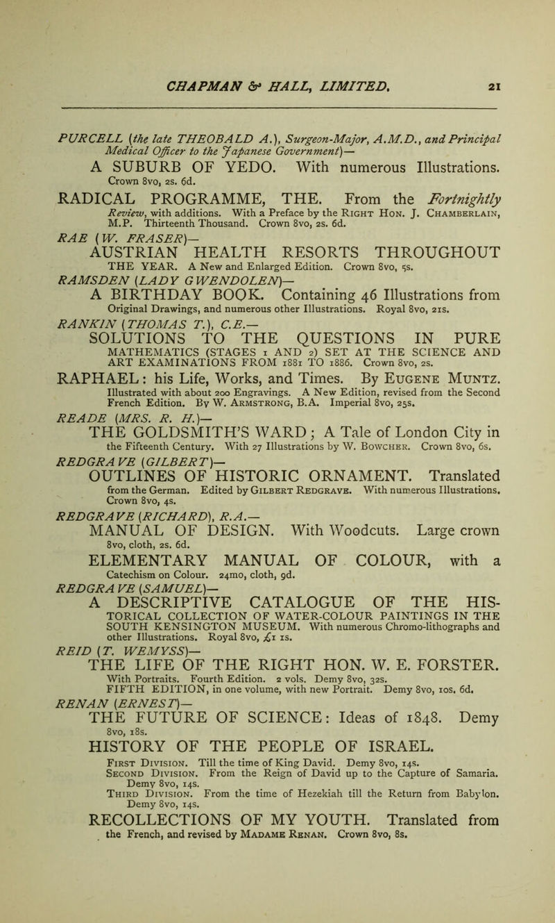 PURCELL [the late THEOBALD A.), Surgeon-Major, A.M.D., and Principal Medical Officer to the Japanese Government)— A SUBURB OF YEDO. With numerous Illustrations. Crown 8vo, 2s. 6d. RADICAL PROGRAMME, THE. From the Fortnightly Review, with additions. With a Preface by the Right Hon. J. Chamberlain, M.P. Thirteenth Thousand. Crown 8vo, 2s. 6d. RAE [W. FRASER)— AUSTRIAN HEALTH RESORTS THROUGHOUT THE YEAR. A New and Enlarged Edition. Crown 8vo, t>s. RAMSDEN [LADY GWENDOLEN)— A BIRTHDAY BOQK. Containing 46 Illustrations from Original Drawings, and numerous other Illustrations. Royal 8vo, 21s. RANKIN [THOMAS T.), C.E.— SOLUTIONS TO THE QUESTIONS IN PURE MATHEMATICS (STAGES 1 AND 2) SET AT THE SCIENCE AND ART EXAMINATIONS FROM 1881 TO 1886. Crown 8vo, 2s. RAPHAEL: his Life, Works, and Times. By Eugene Muntz. Illustrated with about 200 Engravings. A New Edition, revised from the Second French Edition. By W. Armstrong, B.A. Imperial 8vo, 25s. READE [MRS. R. H)— THE GOLDSMITH’S WARD ; A Tale of London City in the Fifteenth Century. With 27 Illustrations by W. Bowcher. Crown 8vo, 6s. REDGRAVE [GILBERT)— OUTLINES OF HISTORIC ORNAMENT. Translated from the German. Edited by Gilbert Redgrave. With numerous Illustrations. Crown 8vo, 4s. REDGRAVE [RICHARD), R.A.— MANUAL OF DESIGN. With Woodcuts. Large crown 8vo, cloth, 2S. 6d. ELEMENTARY MANUAL OF COLOUR, with a Catechism on Colour. 24mo, cloth, gd. REDGRA VE [SAMUEL)— A DESCRIPTIVE CATALOGUE OF THE HIS- TORICAL COLLECTION OF WATER-COLOUR PAINTINGS IN THE SOUTH KENSINGTON MUSEUM. With numerous Chromo-lithographs and other Illustrations. Royal 8vo, is. REID [T. WEMYSS)— THE LIFE OF THE RIGHT HON. W. E. FORSTER. With Portraits. Fourth Edition. 2 vols. Demy 8vo, 32s. FIFTH EDITION, in one volume, with new Portrait. Demy 8vo, 10s. 6d. RENAN [ERNEST)— THE FUTURE OF SCIENCE: Ideas of 1848. Demy 8 vo, 18s. HISTORY OF THE PEOPLE OF ISRAEL. First Division. Till the time of King David. Demy 8vo, 14s. Second Division. From the Reign of David up to the Capture of Samaria. Demy 8vo, 14s. Third Division. From the time of Hezekiah till the Return from Babylon. Demy 8vo, 14s. RECOLLECTIONS OF MY YOUTH. Translated from the French, and revised by Madame Renan. Crown 8vo, 8s.