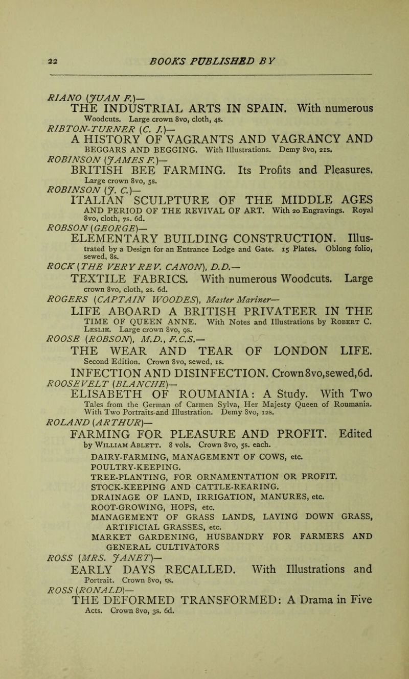 PIANO (,JUAN F.)— THE INDUSTRIAL ARTS IN SPAIN. With numerous Woodcuts. Large crown 8vo, cloth, 4s. RIBTON-TURNER (C. /.)— A HISTORY OF VAGRANTS AND VAGRANCY AND BEGGARS AND BEGGING. With Illustrations. Demy 8vo, 21s. ROBINSON (JAMES F)— BRITISH BEE FARMING. Its Profits and Pleasures. Large crown 8vo, 5s. ROBINSON (J. C.)— ITALIAN SCULPTURE OF THE MIDDLE AGES AND PERIOD OF THE REVIVAL OF ART. With no Engravings. Royal 8vo, cloth, 7s. 6d. ROBSON (GEORGE)— ELEMENTARY BUILDING CONSTRUCTION. Ulus- trated by a Design for an Entrance Lodge and Gate. 15 Plates. Oblong folio, sewed, 8s. ROCK (THE VER Y RE V. CANON), D. D.— TEXTILE FABRICS. With numerous Woodcuts. Large crown 8vo, cloth, 2s. 6d. ROGERS (CAPTAIN WOODES), Master Mariner— LIFE ABOARD A BRITISH PRIVATEER IN THE TIME OF QUEEN ANNE. With Notes and Illustrations by Robert C. Leslie. Large crown 8vo, qs. ROOSE (ROBSON), M.D., F.C.S — THE WEAR AND TEAR OF LONDON LIFE. Second Edition. Crown 8vo, sewed, is. INFECTION AND DISINFECTION. Crown8vo,sewed,6d. ROOSEVELT [BLANCHE]— ELISABETH OF ROUMANIA: A Study. With Two Tales from the German of Carmen Sylva, Her Majesty Queen of Roumania. With Two Portraits-and Illustration. Demy 8vo, 12s. ROLAND (ARTHUR)— FARMING FOR PLEASURE AND PROFIT. Edited by William Ablett. 8 vols. Crown 8vo, 5s. each. DAIRY-FARMING, MANAGEMENT OF COWS, etc. POULTRY-KEEPING. TREE-PLANTING, FOR ORNAMENTATION OR PROFIT. STOCK-KEEPING AND CATTLE-REARING. DRAINAGE OF LAND, IRRIGATION, MANURES, etc. ROOT-GROWING, HOPS, etc. MANAGEMENT OF GRASS LANDS, LAYING DOWN GRASS, ARTIFICIAL GRASSES, etc. MARKET GARDENING, HUSBANDRY FOR FARMERS AND GENERAL CULTIVATORS ROSS (MRS. JANET)— EARLY DAYS RECALLED. With Illustrations and Portrait. Crown 8vo, 5s. ROSS (RONALD)— THE DEFORMED TRANSFORMED: A Drama in Five Acts. Crown 8vo, 3s. 6d.