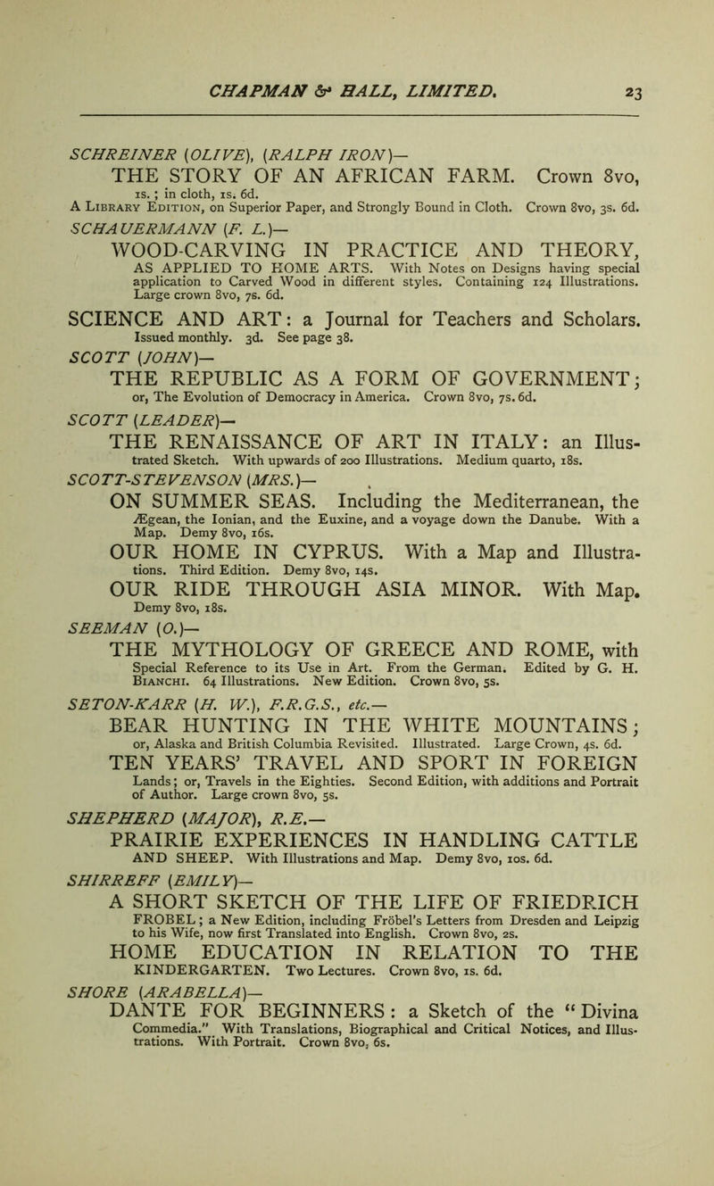 SCHREINER {OLIVE), (RALPH IRON)— THE STORY OF AN AFRICAN FARM. Crown 8vo, is.; in cloth, is* 6d. A Library Edition, on Superior Paper, and Strongly Bound in Cloth. Crown 8vo, 3s. 6d. SC HA HERMANN (F. L.)— WOOD-CARVING IN PRACTICE AND THEORY, AS APPLIED TO ROME ARTS. With Notes on Designs having special application to Carved Wood in different styles. Containing 124 Illustrations. Large crown 8vo, 7s. 6d. SCIENCE AND ART: a Journal for Teachers and Scholars. Issued monthly. 3d. See page 38. SCOTT (JOHN)— THE REPUBLIC AS A FORM OF GOVERNMENT; or, The Evolution of Democracy in America. Crown 8vo, 7s. 6d. SCOTT (LEADER)— THE RENAISSANCE OF ART IN ITALY: an Illus- trated Sketch. With upwards of 200 Illustrations. Medium quarto, 18s. SCOTT-STEVENSON (MRS.)— ON SUMMER SEAS. Including the Mediterranean, the iEgean, the Ionian, and the Euxine, and a voyage down the Danube. With a Map. Demy 8vo, 16s. OUR HOME IN CYPRUS. With a Map and Illustra- tions. Third Edition. Demy 8vo, 14s. OUR RIDE THROUGH ASIA MINOR. With Map. Demy 8vo, 18s. SEEM AN (O.)— THE MYTHOLOGY OF GREECE AND ROME, with Special Reference to its Use in Art. From the German. Edited by G. H. Bianchi. 64 Illustrations. New Edition. Crown 8vo, 5s. SETON-KARR (H. W.), F.R.G.S., etc.— BEAR HUNTING IN THE WHITE MOUNTAINS; or, Alaska and British Columbia Revisited. Illustrated. Large Crown, 4s. 6d. TEN YEARS’ TRAVEL AND SPpRT IN FOREIGN Lands; or, Travels in the Eighties. Second Edition, with additions and Portrait of Author. Large crown 8vo, 5s. SHEPHERD (MAJOR), R.E.— PRAIRIE EXPERIENCES IN HANDLING CATTLE AND SHEEP. With Illustrations and Map. Demy 8vo, 10s. 6d. SHIRREFF (EMILY)— A SHORT SKETCH OF THE LIFE OF FRIEDRICH FROBEL ; a New Edition, including Frobel’s Letters from Dresden and Leipzig to his Wife, now first Translated into English. Crown 8vo, 2s. HOME EDUCATION IN RELATION TO THE KINDERGARTEN. Two Lectures. Crown 8vo, is. 6d. SHORE (ARABELLA)— DANTE FOR BEGINNERS : a Sketch of the “ Divina Commedia.” With Translations, Biographical and Critical Notices, and Illus- trations. With Portrait. Crown 8vo, 6s.