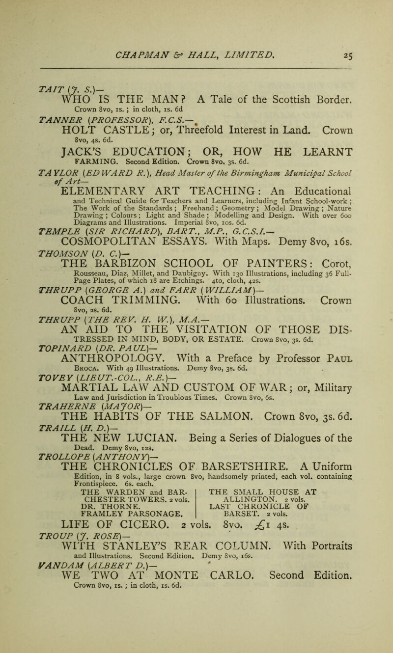 TAIT (J. S.)— WHO IS THE MAN ? A Tale of the Scottish Border. Crown 8vo, is. ; in cloth, is. 6d TANNER (PROFESSOR), E.C.S.—% HOLT CASTLE; or, Threefold Interest in Land. Crown 8vo, 4s. 6d. JACK’S EDUCATION; OR, HOW HE LEARNT FARMING. Second Edition. Crown 8vo, 3s. 6d. TA YLOR (ED WARD R.), Head Master of the Birmingham Municipal School of Art— ELEMENTARY ART TEACHING: An Educational and Technical Guide for Teachers and Learners, including Infant School-work ; The Work of the Standards; Freehand; Geometry; Model Drawing ; Nature Drawing ; Colours; Light and Shade ; Modelling and Design. With over 600 Diagrams and Illustrations. Imperial 8vo, 10s. 6d. TEMPLE (SIR RICHARD), BART., M.P., G.C.S.I.— COSMOPOLITAN ESSAYS. With Maps. Demy 8vo, 16s. THOMSON (D. C.)— THE BARBIZON SCHOOL OF PAINTERS: Corot, Rousseau, Diaz, Millet, and Daubigny. With 130 Illustrations, including 36 Full- Page Plates, of which 18 are Etchings. 4to, cloth, 42s. THRUPP (GEORGE A.) and FARR (WILLIAM)— COACH TRIMMING. With 60 Illustrations. Crown 8vo, 2S. 6d. THRUPP (THE REV. H. W.), M.A.— AN AID TO THE VISITATION OF THOSE DIS- TRESSED IN MIND, BODY, OR ESTATE. Crown 8vo, 3s. 6d. TOPINARD (DR. PA UL)— ANTHROPOLOGY. With a Preface by Professor Paul Broca. With 49 Illustrations. Demy 8vo, 3s. 6d. TOVEY (LIEUT.-COL., R.E.)— MARTIAL LAW AND CUSTOM OF WAR; or, Military Law and Jurisdiction in Troublous Times. Crown 8vo, 6s. TRAHERNE (MAJOR)— THE HABITS OF THE SALMON. Crown 8vo, 3s. 6d. TRAILL (H. D.)— THE NEW LUCIAN. Being a Series of Dialogues of the Dead. Demy 8vo, 12s. TROLLOPE (ANTHONY)— THE CHRONICLES OF BARSETSHIRE. A Uniform Edition, in 8 vols., large crown 8vo, handsomely printed, each vol. containing Frontispiece. 6s. each. THE WARDEN and BAR- CHESTER TOWERS. 2 vols. DR. THORNE. FRAMLEY PARSONAGE. THE SMALL HOUSE AT ALLINGTON. 2 vols. LAST CHRONICLE OF BARSET. 2 vols. LIFE OF CICERO. 2 vols. 8vo. £1 4s. TROUP (J. ROSE)— WITH STANLEY’S REAR COLUMN. With Portraits and Illustrations. Second Edition. Demy 8vo, 16s. VA NDA M (A LBER T D.)— WE TWO AT MONTE CARLO. Second Edition. Crown 8vo, is. ; in cloth, is. 6d.