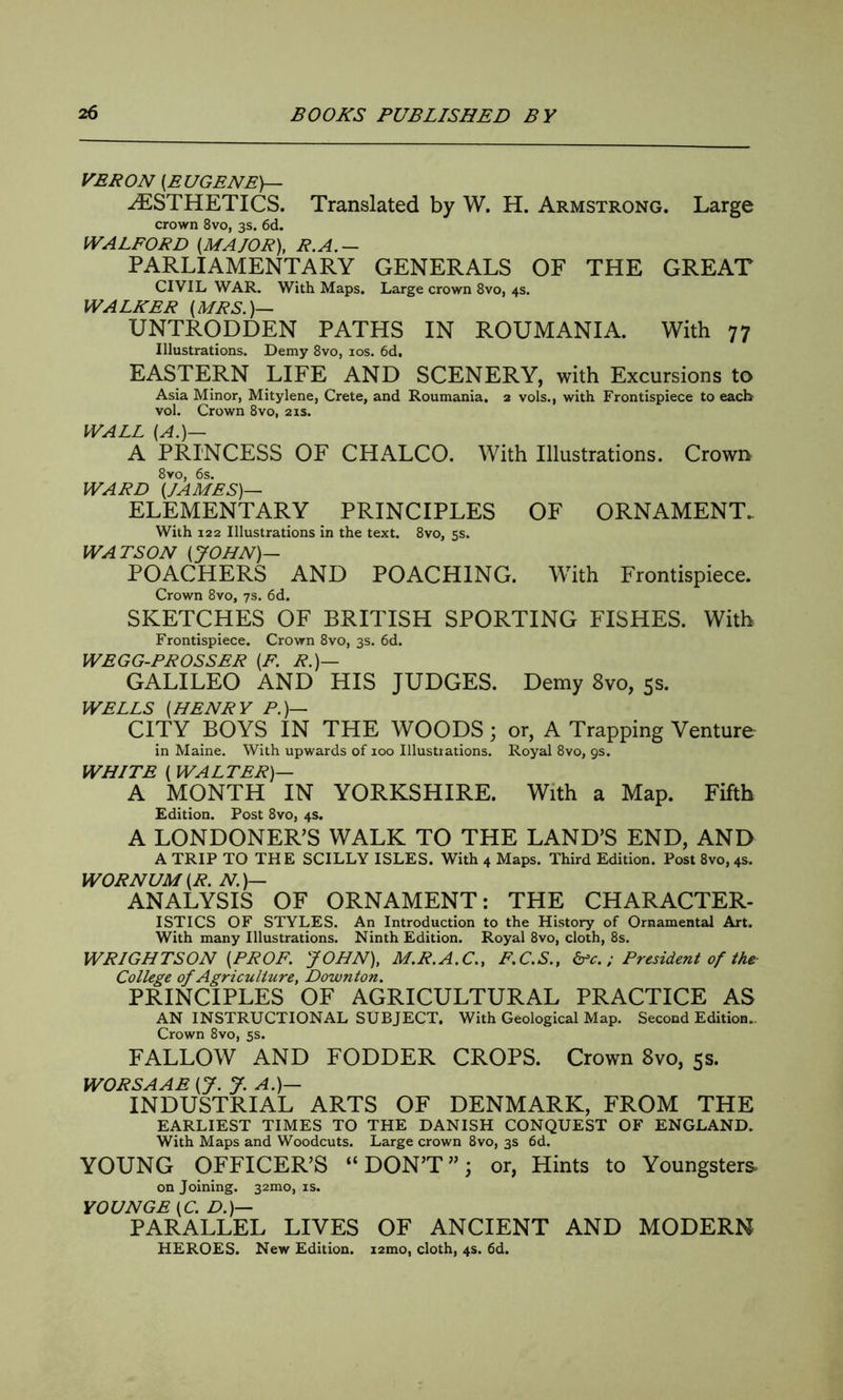 YEP ON (EUGENE)— AESTHETICS. Translated by W. H. Armstrong. Large crown 8vo, 3s. 6d. WALFORD (MAJOR), R.A.— PARLIAMENTARY GENERALS OF THE GREAT CIVIL WAR. With Maps. Large crown 8vo, 4s. WALKER (MRS.)— UNTRODDEN PATHS IN ROUMANIA. With 77 Illustrations. Demy 8vo, 10s. 6d, EASTERN LIFE AND SCENERY, with Excursions to Asia Minor, Mitylene, Crete, and Roumania. 2 vols., with Frontispiece to each vol. Crown 8vo, 21s. WALL (A.)— A PRINCESS OF CHALCO. With Illustrations. Crown 8vo, 6s. WARD (JAMES)— ELEMENTARY PRINCIPLES OF ORNAMENT. With 122 Illustrations in the text. 8vo, 5s. WATSON (JOHN)— POACHERS AND POACHING. With Frontispiece. Crown 8vo, 7s. 6d. SKETCHES OF BRITISH SPORTING FISHES. With Frontispiece. Crown 8vo, 3s. 6d. WEGG-PROSSER (F. R.)— GALILEO AND HIS JUDGES. Demy 8vo, 5s. WELLS (HENRY P.)— CITY BOYS IN THE WOODS; or, A Trapping Venture in Maine. With upwards of ioo Illustrations. Royal 8vo, gs. WHITE ( WALTER)— A MONTH IN YORKSHIRE. With a Map. Fifth Edition. Post 8vo, 4s. A LONDONER’S WALK TO THE LAND’S END, AND A TRIP TO THE SCILLY ISLES. With 4 Maps. Third Edition. Post 8vo, 4s. WORNUM (R. N.)— ANALYSIS OF ORNAMENT: THE CHARACTER- ISTICS OF STYLES. An Introduction to the History of Ornamental Art. With many Illustrations. Ninth Edition. Royal 8vo, cloth, 8s. WRIGHTSON (PROF. JOHN), M.R.A.C., F.C.S., &c.; President of the College of Agriculture, Downton. PRINCIPLES OF AGRICULTURAL PRACTICE AS AN INSTRUCTIONAL SUBJECT. With Geological Map. Second Edition.. Crown 8vo, 5s. FALLOW AND FODDER CROPS. Crown 8vo, 5s. WORSAAE (J. J. A.)— INDUSTRIAL ARTS OF DENMARK, FROM THE EARLIEST TIMES TO THE DANISH CONQUEST OF ENGLAND. With Maps and Woodcuts. Large crown 8vo, 3s 6d. YOUNG OFFICER’S “DON’T”; or, Hints to Youngsters. on Joining. 321110, is. YOUNGE (C. D.)— PARALLEL LIVES OF ANCIENT AND MODERN HEROES. New Edition. i2mo, cloth, 4s. 6d.