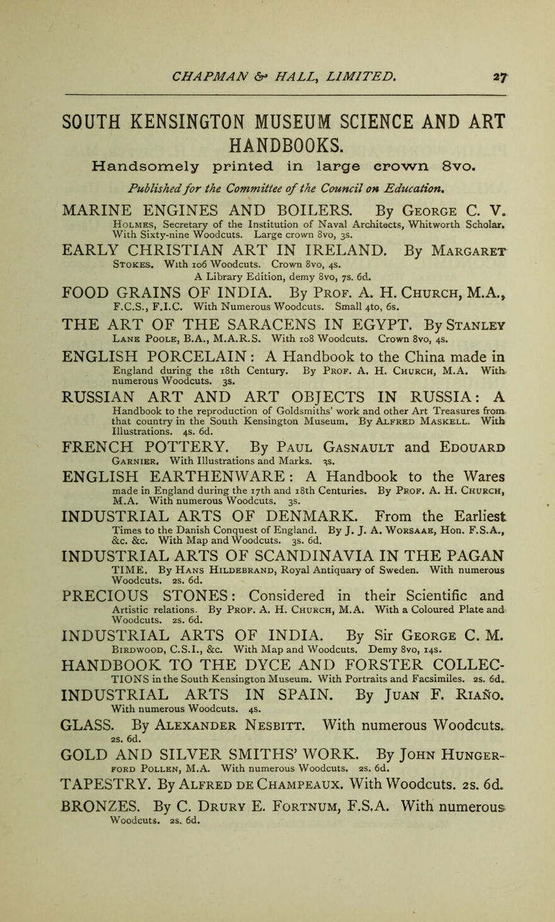 SOUTH KENSINGTON MUSEUM SCIENCE AND ART HANDBOOKS. Handsomely printed in large crown 8vo. Published for the Committee of the Council on Education. MARINE ENGINES AND BOILERS. By George C. V. Holmes, Secretary of the Institution of Naval Architects, Whitworth Scholar. With Sixty-nine Woodcuts. Large crown 8vo, 3s. EARLY CHRISTIAN ART IN IRELAND. By Margaret Stokes. With 106 Woodcuts, Crown 8vo, 4s. A Library Edition, demy 8vo, 7s. 6d. FOOD GRAINS OF INDIA. By Prof. A. H. Church, M.A., F.C.S., F.I.C. With Numerous Woodcuts. Small 4to, 6s. THE ART OF THE SARACENS IN EGYPT. By Stanley Lane Poole, B.A., M.A.R.S. With 108 Woodcuts. Crown 8vo, 4s. ENGLISH PORCELAIN : A Handbook to the China made in England during the 18th Century. By Prof. A. H. Church, M.A. With numerous Woodcuts. 3s. RUSSIAN ART AND ART OBJECTS IN RUSSIA: A Handbook to the reproduction of Goldsmiths’ work and other Art Treasures from that country in the South Kensington Museum. By Alfred Maskell. With Illustrations. 4s. 6d. FRENCH POTTERY. By Paul Gasnault and Edouard Garnier. With Illustrations and Marks. 3s. ENGLISH EARTHENWARE: A Handbook to the Wares made in England during the 17th and 18th Centuries. By Prof. A. H. Church, M.A. With numerous Woodcuts. 3s. INDUSTRIAL ARTS OF DENMARK. From the Earliest Times to the Danish Conquest of England. By J. J. A. Worsaae, Hon. F.S.A., &c. &c. With Map and Woodcuts. 3s. 6d. INDUSTRIAL ARTS OF SCANDINAVIA IN THE PAGAN TIME. By Hans Hildebrand, Royal Antiquary of Sweden. With numerous Woodcuts. 2s. 6d. PRECIOUS STONES: Considered in their Scientific and Artistic relations. By Prof. A. H. Church, M.A. With a Coloured Plate and Woodcuts. 2s. 6d. INDUSTRIAL ARTS OF INDIA. By Sir George C. M. Birdwood, C.S.I., &c. With Map and Woodcuts. Demy 8vo, 14s. HANDBOOK TO THE DYCE AND FORSTER COLLEC- TIONS in the South Kensington Museum. With Portraits and Facsimiles. 2s. 6d. INDUSTRIAL ARTS IN SPAIN. By Juan F. Riano. With numerous Woodcuts. 4s. GLASS. By Alexander Nesbitt. With numerous Woodcuts. 2s. 6d. GOLD AND SILVER SMITHS’ WORK. By John Hunger- ford Pollen, M.A. With numerous Woodcuts. 2s. 6d. TAPESTRY. By Alfred de Champeaux. With Woodcuts. 2s. 6d. BRONZES. By C. Drury E. Fortnum, F.S.A. With numerous Woodcuts. 2S. 6d.
