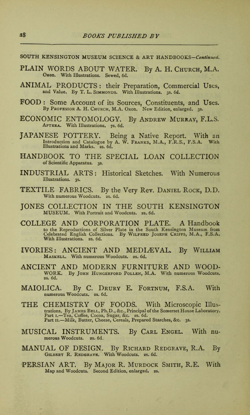 SOUTH KENSINGTON MUSEUM SCIENCE & ART HANDBOOKS-CV«*«^. PLAIN WORDS ABOUT WATER. By A. H. Church, M.A. Oxon. With Illustrations. Sewed, 6d. ANIMAL PRODUCTS : their Preparation, Commercial Uses, and Value. By T. L. Simmonds. With Illustrations. 3s. 6d. FOOD : Some Account of its Sources, Constituents, and Uses. By Professor A. H. Church, M.A. Oxon. New Edition, enlarged. 3s. ECONOMIC ENTOMOLOGY. By Andrew Murray, F.L.S. Aptera. With Illustrations. 7s. 6d. JAPANESE POTTERY. Being a Native Report. With an Introduction and Catalogue by A. W. Franks, M.A., F.R.S., F.S.A. With Illustrations and Marks. 2s. 6d. HANDBOOK TO THE SPECIAL LOAN COLLECTION of Scientific Apparatus. 3s. INDUSTRIAL ARTS: Historical Sketches. With Numerous Illustrations. 3s. TEXTILE FABRICS. By the Very Rev. Daniel Rock, D.D. With numerous Woodcuts. 2s. 6d. JONES COLLECTION IN THE SOUTH KENSINGTON MUSEUM. With Portrait and Woodcuts. 2s. 6d. COLLEGE AND CORPORATION PLATE. A Handbook to the Reproductions of Silver Plate in the South Kensington Museum from Celebrated English Collections. By Wilfred Joseph Cripps, M.A., F.S.A. With Illustrations. 2s. 6d. IVORIES: ANCIENT AND MEDIAEVAL. By William Maskell. With numerous Woodcuts. 2s. 6d. ANCIENT AND MODERN FURNITURE AND WOOD- WORK. By John Hungerford Pollen, M.A. With numerous Woodcuts. 2s. 6d. MAIOLICA. By C. Drury E. Fortnum, F.S.A. With numerous Woodcuts. 2s. 6d. THE CHEMISTRY OF FOODS. With Microscopic Illus- trations. By James Bell, Ph.D., &c., Principal of the Somerset House Laboratory. Part 1.—Tea, Coffee, Cocoa, Sugar, &c. 2s. 6d. Part 11.—Milk, Butter, Cheese, Cereals, Prepared Starches, &c. 3s. MUSICAL INSTRUMENTS. By Carl Engel. With nu- merous Woodcuts. 2s. 6d. MANUAL OF DESIGN. By Richard Redgrave, R.A. By Gilbert R. Redgrave. With Woodcuts. 2s. 6d. PERSIAN ART. By Major R. Murdock Smith, R.E. With Map and Woodcuts. Second Edition, enlarged. 2s.