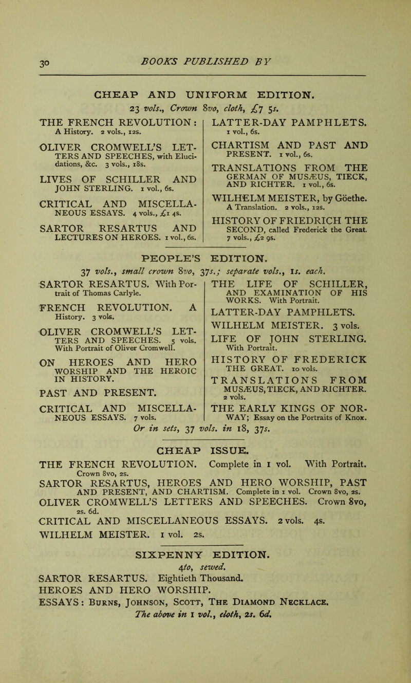 CHEAP AND UNIFORM EDITION. 23 vols., Crown %vo, cloth, £*] 5^. THE FRENCH REVOLUTION : A History. 2 vols., 12s. OLIVER CROMWELL’S LET- TERS AND SPEECHES, with Eluci- dations, &c. 3 vols., 18s. LIVES OF SCHILLER AND JOHN STERLING. 1 vol., 6s. CRITICAL AND MISCELLA- NEOUS ESSAYS. 4 vols., £1 4s. SARTOR RESARTUS AND LECTURES ON HEROES. 1 vol., 6s. LATTER-DAY PAMPHLETS. 1 vol., 6s. CHARTISM AND PAST AND PRESENT. I vol., 6s. TRANSLATIONS FROM THE GERMAN OF MUSjEUS, TIECK, AND RICHTER. 1 vol., 6s. WILHELM MEISTER, by Goethe. A Translation. 2 vols., 12s. HISTORY OF FRIEDRICH THE SECOND, called Frederick the Great. 7 vols., £2 gs. PEOPLE’S EDITION. 37 vols., small crown Svo, 27s-J separate vols., is. each. SARTOR RESARTUS. With Por- trait of Thomas Carlyle. FRENCH REVOLUTION. A History. 3 vols. OLIVER CROMWELL’S LET- TERS AND SPEECHES. 5 vols. With Portrait of Oliver Cromwell. ON HEROES AND HERO WORSHIP AND THE HEROIC IN HISTORY. PAST AND PRESENT. CRITICAL AND MISCELLA- NEOUS ESSAYS. 7 vols. THE LIFE OF SCHILLER, AND EXAMINATION OF HIS WORKS. With Portrait. LATTER-DAY PAMPHLETS. WILHELM MEISTER. 3 vols. LIFE OF JOHN STERLING. With Portrait. HISTORY OF FREDERICK THE GREAT. 10 vols. TRANSLATIONS FROM MUSiEUS, TIECK, AND RICHTER. 2 vols. THE EARLY KINGS OF NOR- WAY ; Essay on the Portraits of Knox. Or in sets, 37 vols. in 18, 27s- CHEAP ISSUE. THE FRENCH REVOLUTION. Complete in 1 vol. With Portrait. Crown 8vo, 2s. SARTOR RESARTUS, HEROES AND HERO WORSHIP, PAST AND PRESENT, AND CHARTISM. Complete in 1 vol. Crown 8vo, 2s. OLIVER CROMWELL’S LETTERS AND SPEECHES. Crown 8vo, 2s. 6d. CRITICAL AND MISCELLANEOUS ESSAYS. 2 vols. 4s. WILHELM MEISTER. 1 vol. 2s. SIXPENNY EDITION. 4to, sewed. SARTOR RESARTUS. Eightieth Thousand. HEROES AND HERO WORSHIP. ESSAYS: Burns, Johnson, Scott, The Diamond Necklace. The above in 1 vol., doth, 2s. 6d.