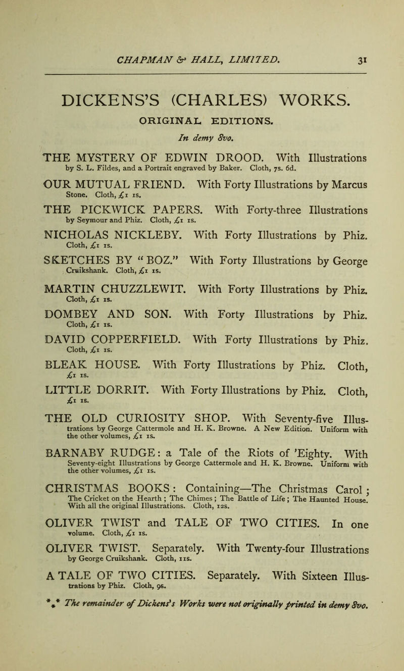 DICKENS’S (CHARLES) WORKS. ORIGINAL EDITIONS. In demy 8vo. THE MYSTERY OF EDWIN DROOD. With Illustrations by S. L. Fildes, and a Portrait engraved by Baker. Cloth, 7s. 6d. OUR MUTUAL FRIEND. With Forty Illustrations by Marcus Stone. Cloth, £ 1 is. THE PICKWICK PAPERS. With Forty-three Illustrations by Seymour and Phiz. Cloth, £1 is. NICHOLAS NICKLEBY. With Forty Illustrations by Phiz. Cloth, £1 is. SKETCHES BY “ BOZ.” With Forty Illustrations by George Cruilcshank. Cloth, £1 is. MARTIN CHUZZLEWIT. With Forty Illustrations by Phiz. Cloth, £1 is. DOMBEY AND SON. With Forty Illustrations by Phiz. Cloth, £1 is. DAVID COPPERFIELD. With Forty Illustrations by Phiz. Cloth, £1 is. BLEAK HOUSE. With Forty Illustrations by Phiz. Cloth, £1 is. LITTLE DORRIT. With Forty Illustrations by Phiz. Cloth, £1 is. THE OLD CURIOSITY SHOP. With Seventy-five Illus- trations by George Cattermole and H. K. Browne. A New Edition. Uniform with the other volumes, £1 is. BARNABY RUDGE: a Tale of the Riots of ’Eighty. With Seventy-eight Illustrations by George Cattermole and H. K. Browne. Uniform with the other volumes, £1 is. CHRISTMAS BOOKS : Containing—The Christmas Carol : The Cricket on the Hearth ; The Chimes ; The Battle of Life ; The Haunted House. With all the original Illustrations. Cloth, 12s. OLIVER TWIST and TALE OF TWO CITIES. In one volume. Cloth, £1 is. OLIVER TWIST. Separately. With Twenty-four Illustrations by George Cruikshank. Cloth, ns. A TALE OF TWO CITIES. Separately. With Sixteen Ulus- trations by Phiz. Cloth, 9s. %* The remainder of Dickens?s Works were not originally printed in demy 8vo.