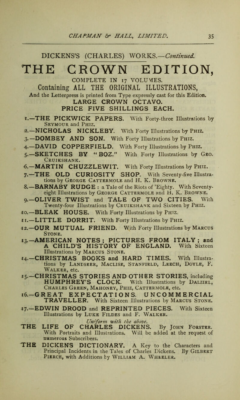 DICKENS’S (CHARLES) WORKS .—Continued. THE CROWN EDITION, COMPLETE IN 17 VOLUMES. Containing ALL THE ORIGINAL ILLUSTRATIONS, And the Letterpress is printed from Type expressly cast for this Edition. LARGE CROWN OCTAVO. PRICE FIVE SHILLINGS EACH. 1. —THE PICKWICK PAPERS. With Forty-three Illustrations by Seymour and Phiz. 2. —NICHOLAS NICKLEBY. With Forty Illustrations by Phiz. 3*—DOMBEY AND SON. With Forty Illustrations by Phiz. 4. —DAVID COPPERFIELD. With Forty Illustrations by Phiz. 5. —SKETCHES BY “ BOZ.” With Forty Illustrations by Geo. Cruikshank. 6. —MARTIN CHUZZLEWIT. With Forty Illustrations by Phiz. 7. —THE OLD CURIOSITY SHOP. With Seventy-five Illustra- tions by George Cattermole and H. K. Browne. 8. —BARNABY RUDGE : a Tale of the Riots of’Eighty. With Seventy- eight Illustrations by George Cattermole and H. K. Browne. 9. —OLIVER TWIST and TALE OF TWO CITIES. With Twenty-four Illustrations by Cruikshank and Sixteen by Phiz. 10. —BLEAK HOUSE. With Forty Illustrations by Phiz. 11. —LITTLE DORRIT. With Forty Illustrations by Phiz. 12. —OUR MUTUAL FRIEND. With Forty Illustrations by Marcus Stone. 13. —AMERICAN NOTES ; PICTURES FROM ITALY ; and A CHILD’S HISTORY OF ENGLAND. With Sixteen Illustrations by Marcus Stone. 14. —CHRISTMAS BOOKS and HARD TIMES. With Illustra- tions by Landseer, Maclise, Stanfield, Leech, Doyle, F. Walker, etc. 15. —CHRISTMAS STORIES AND OTHER STORIES, including HUMPHREY’S CLOCK. With Illustrations by Dalziel, Charles Green, Mahoney, Phiz, Cattermole, etc. 16. -GREAT EXPECTATIONS. UNCOMMERCIAL TRAVELLER. With Sixteen Illustrations by Marcus Stone. 17. -EDWIN DROOD and REPRINTED PIECES. With Sixteen Illustrations by Luke Fildes and F. Walker. Un form with the above. THE LIFE OF CHARLES DICKENS. By John Forster. With Portraits and Illustrations. Will be added at the request of numerous Subscribers. THE DICKENS DICTIONARY. A Key to the Characters and Principal Incidents in the Tales of Charles Dickens. By Gilbert Pierce, with Additions by William A. Wheeler.
