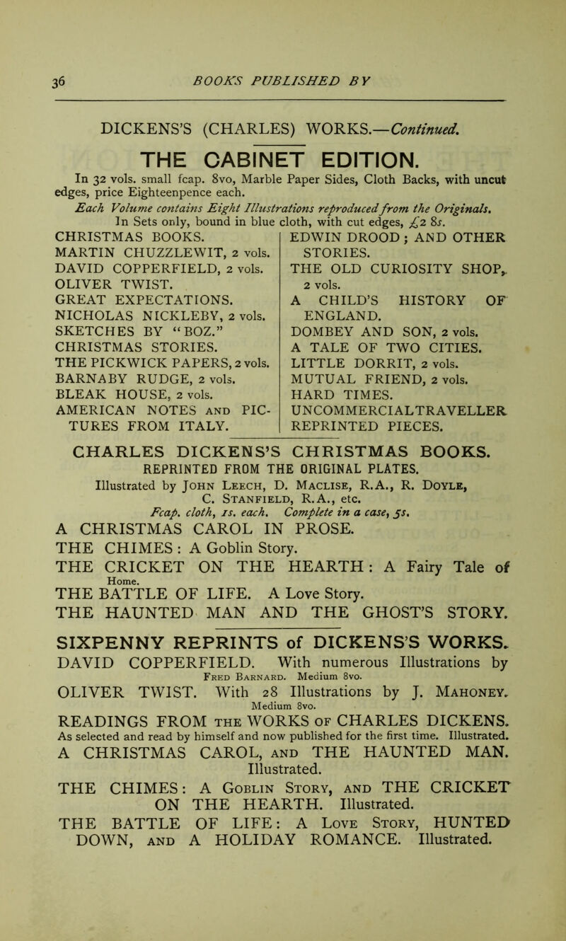 DICKENS’S (CHARLES) WORKS.—Continued. THE CABINET EDITION. In 32 vols. small fcap. 8vo, Marble Paper Sides, Cloth Backs, with uncut edges, price Eighteenpence each. Each Volume contains Eight Illustrations reproduced, from the Originals. In Sets only, bound in blue cloth, with cut edges, £2 8j. CHRISTMAS BOOKS. MARTIN CHUZZLEWIT, 2 vols. DAVID COPPERFIELD, 2 vols. OLIVER TWIST. GREAT EXPECTATIONS. NICHOLAS NICKLEBY, 2 vols. SKETCHES BY “BOZ.” CHRISTMAS STORIES. THE PICKWICK PAPERS, 2 vols. BARNABY RUDGE, 2 vols. BLEAK HOUSE, 2 vols. AMERICAN NOTES and PIC- TURES FROM ITALY. EDWIN DROOD ; AND OTHER STORIES. THE OLD CURIOSITY SHOP,. 2 vols. A CHILD’S HISTORY OF ENGLAND. DOMBEY AND SON, 2 vols. A TALE OF TWO CITIES. LITTLE DORRIT, 2 vols. MUTUAL FRIEND, 2 vols. HARD TIMES. UNCOMMERCIALTRAVELLER REPRINTED PIECES. CHARLES DICKENS’S CHRISTMAS BOOKS. REPRINTED FROM THE ORIGINAL PLATES. Illustrated by John Leech, D. Maclise, R.A., R. Doyle, C. Stanfield, R.A., etc. Fcap. cloth, is. each. Complete in a case, js. A CHRISTMAS CAROL IN PROSE. THE CHIMES : A Goblin Story. THE CRICKET ON THE HEARTH: A Fairy Tale of Home. THE BATTLE OF LIFE. A Love Story. THE HAUNTED MAN AND THE GHOST’S STORY. SIXPENNY REPRINTS of DICKENS’S WORKS. DAVID COPPERFIELD. With numerous Illustrations by Fred Barnard. Medium 8vo. OLIVER TWIST. With 28 Illustrations by J. Mahoney. Medium 8vo. READINGS FROM the WORKS of CHARLES DICKENS. As selected and read by himself and now published for the first time. Illustrated. A CHRISTMAS CAROL, and THE HAUNTED MAN. Illustrated. THE CHIMES: A Goblin Story, and THE CRICKET ON THE HEARTH. Illustrated. THE BATTLE OF LIFE: A Love Story, HUNTED DOWN, and A HOLIDAY ROMANCE. Illustrated.