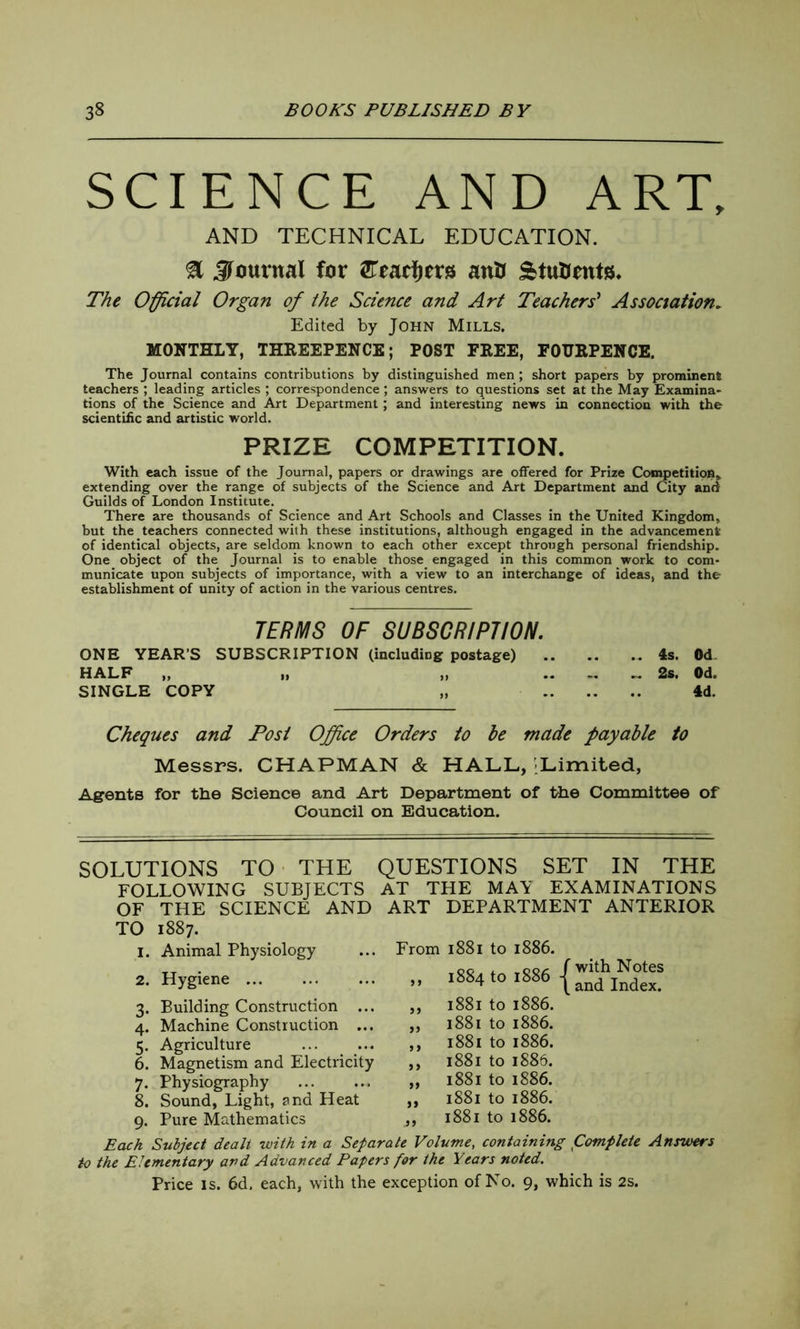 SCIENCE AND ART, AND TECHNICAL EDUCATION. & Journal far ftiadjirs anB &tu&ent8. The Official Organ of the Science and Art Teachers' Association. Edited by John Mills. MONTHLY, THREEPENCE; POST FREE, FOURPENCE. The Journal contains contributions by distinguished men ; short papers by prominent teachers ; leading articles ; correspondence; answers to questions set at the May Examina- tions of the Science and Art Department; and interesting news in connection with the scientific and artistic world. PRIZE COMPETITION. With each issue of the Journal, papers or drawings are offered for Prize Competition,, extending over the range of subjects of the Science and Art Department and City and Guilds of London Institute. There are thousands of Science and Art Schools and Classes in the United Kingdom, but the teachers connected with these institutions, although engaged in the advancement of identical objects, are seldom known to each other except through personal friendship. One object of the Journal is to enable those engaged in this common work to com- municate upon subjects of importance, with a view to an interchange of ideas, and the establishment of unity of action in the various centres. TERMS OF SUBSCRIPTION. ONE YEAR’S SUBSCRIPTION (including postage) 4s. Od HALF „ „ „ .. .. „ 2s. Od. SINGLE COPY „ 4d. Cheques and Post Office Orders to he made payable to Messrs. CHAPMAN & HALL, -Limited, Agents for the Science and Art Department of the Committee of Council on Education. SOLUTIONS TO THE QUESTIONS SET IN THE FOLLOWING SUBJECTS AT THE MAY EXAMINATIONS OF THE SCIENCE AND ART DEPARTMENT ANTERIOR TO 1887. 1. Animal Physiology 2. Hygiene 3. Building Construction ... 4. Machine Construction ... 5. Agriculture 6. Magnetism and Electricity 7. Physiography 8. Sound, Light, and Heat 9. Pure Mathematics From 1881 to 1886. „ .884 to:886 {:“es ,, 1881 to 1886. „ 1881 to 1886. ,, 1881 to 1886. ,, 1881 to 1886. „ 1881 to 1886. ,, 1881 to 1886. ,, 1881 to 1886. Each Subject dealt with in a Separate Volume, containing Complete Answers to the Elementary and Advanced Papers for the Years noted. Price is. 6d. each, with the exception of No. 9, which is 2s.