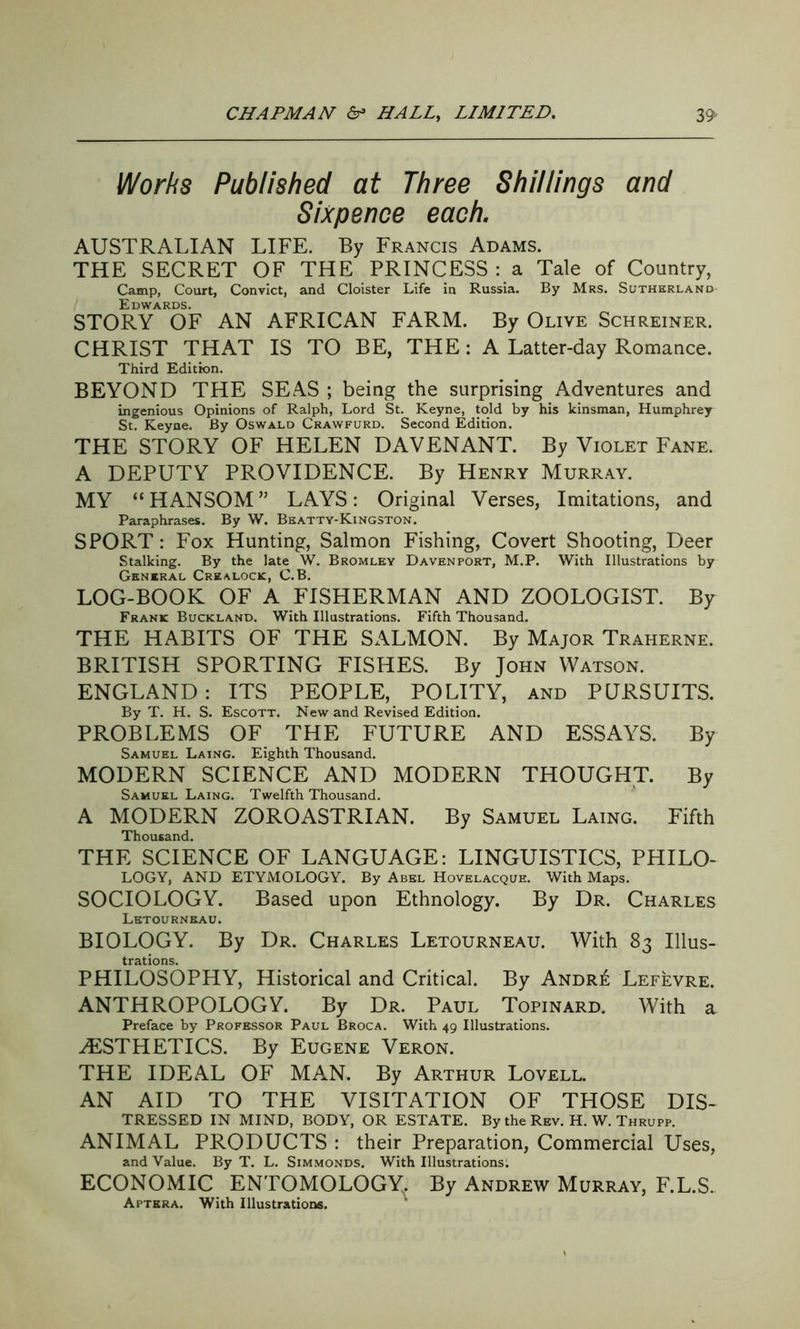 Works Published at Three Shillings and Sixpence each. AUSTRALIAN LIFE. By Francis Adams. THE SECRET OF THE PRINCESS : a Tale of Country, Camp, Court, Convict, and Cloister Life in Russia. By Mrs. Sutherland Edwards. STORY OF AN AFRICAN FARM. By Olive Schreiner. CHRIST THAT IS TO BE, THE: A Latter-day Romance. Third Edition. BEYOND THE SEAS ; being the surprising Adventures and ingenious Opinions of Ralph, Lord St. Keyne, told by his kinsman, Humphrey St. Keyne. By Oswald Crawfurd. Second Edition. THE STORY OF HELEN DAVENANT. By Violet Fane. A DEPUTY PROVIDENCE. By Henry Murray. MY “HANSOM” LAYS: Original Verses, Imitations, and Paraphrases. By W. Beatty-Kingston. SPORT: Fox Hunting, Salmon Fishing, Covert Shooting, Deer Stalking. By the late W. Bromley Davenport, M.P. With Illustrations by General Crealock, C.B. LOG-BOOK OF A FISHERMAN AND ZOOLOGIST. By Frank Buckland. With Illustrations. Fifth Thousand. THE HABITS OF THE SALMON. By Major Traherne. BRITISH SPORTING FISHES. By John Watson. ENGLAND: ITS PEOPLE, POLITY, and PURSUITS. By T. H. S. Escott. New and Revised Edition. PROBLEMS OF THE FUTURE AND ESSAYS. By Samuel Laing. Eighth Thousand. MODERN SCIENCE AND MODERN THOUGHT. By Samuel Laing. Twelfth Thousand. A MODERN ZOROASTRIAN. By Samuel Laing. Fifth Thousand. THE SCIENCE OF LANGUAGE: LINGUISTICS, PHILO- LOGY, AND ETYMOLOGY. By Abel Hovelacque. With Maps. SOCIOLOGY. Based upon Ethnology. By Dr. Charles Letournbau. BIOLOGY. By Dr. Charles Letourneau. With 83 Illus- trations. PHILOSOPHY, Historical and Critical. By Andr£ Lefevre. ANTHROPOLOGY. By Dr. Paul Topinard. With a Preface by Professor Paul Broca. With 49 Illustrations. AESTHETICS. By Eugene Veron. THE IDEAL OF MAN. By Arthur Lovell. AN AID TO THE VISITATION OF THOSE Dis- tressed IN MIND, BODY, OR ESTATE. By the Rev. H. W. Thrupp. ANIMAL PRODUCTS : their Preparation, Commercial Uses, and Value. By T. L. Simmonds. With Illustrations: ECONOMIC ENTOMOLOGY. By Andrew Murray, F.L.S. Aptkra. With Illustrations.