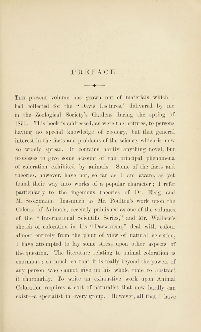 PREFACE. The present volume has grown out of materials which I had collected for the “ Davis Lectures,” delivered by me in the Zoological Society’s Gardens during the spring of 1890. This book is addressed, as were the lectures, to persons having no special knowledge of zoology, but that general interest in the facts and problems of the science, which is now so widely spread. It contains hardly anything novel, but professes to give some account of the julncipal phenomena of coloration exhibited by animals. Some of the facts and theories, however, have not, so far as I am aware, as yet found their way into works of a popular character ; I refer particularly to the ingenious theories of Dr. Eisig and M. Stolzmann. Inasmuch as Mr. Foul ton's work upon the Colours of Animals, recently published as one of the volumes of the u International Scientific Series,” and Mr. Wallace’s sketch of coloration in his u Darwinism,” deal with colour almost entirely from the point of view of natural selection, I have attempted to lay some stress upon other aspects of the question. The literature relating to animal coloration is enormous ; so much so that it is really beyond the powers of any person who cannot give up his whole time to abstract it thoroughly. To write an exhaustive work upon Animal Coloration requires a sort of naturalist that now hardly can