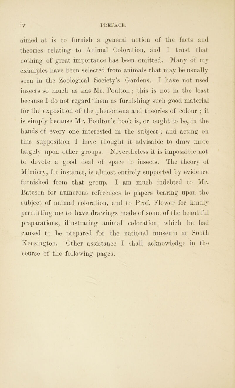 aimed at is to furnish a general notion of the facts and theories relating to Animal Coloration, and I trust that nothing of great importance has been omitted. Many of my examples have been selected from animals that may be usually seen in the Zoological Society’s Gardens. I have not used insects so much as has Mr. Poulton ; this is not in the least because I do not regard them as furnishing such good material for the exposition of the phenomena and theories of colour ; it is simply because Mr. Poultoivs book is, or ought to be, in the hands of every one interested in the subject ; and acting on this supposition I have thought it advisable to draw more largely upon other groups. Nevertheless it is impossible not to devote a good deal of space to insects. The theory of Mimicry, for instance, is almost entirely supported by evidence furnished from that group. I am much indebted to Mr. Bateson for numerous references to papers bearing upon the subject of animal coloration, and to Prof. Flower for kindly permitting me to have drawings made of some of the beautiful preparations, illustrating animal coloration, which he had caused to be prepared for the national museum at South Kensington. Other assistance I shall acknowledge in the course of the following pages.