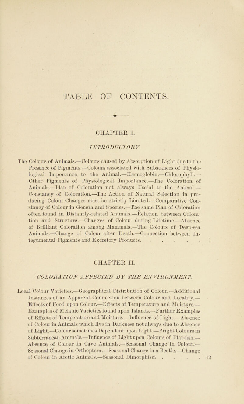TABLE OF CONTENTS. CHAPTER I. INTRODUCTORY. i The Colours of Animals.—Colours caused by Absorption of Light due to the Presence of Pigments.—Colours associated with Substances of Physio- logical Importance to the Animal.—Haemoglobin.—Chlorophyll.—- Other Pigments of Physiological Importance.—The Coloration of Animals.—Plan of Coloration not always Useful to the Animal.— Constancy of: Coloration.—The Action of Natural Selection in pro- ducing Colour Changes must be strictly Limited.—Comparative Con- stancy of Colour in Genera and Species.—The same Plan of Coloration often found in Distantly-related Animals.—Relation between Colora- tion and Structure.—Changes of Colour during Lifetime.—Absence of Brilliant Coloration among Mammals.—The Colours of Deep-sea Animals.—Change of Colour after Death.—Connection between In- tegumental Pigments and Excretory Products. ..... 1 CHAPTER II. COLORATION AFFECTED BY THE EN VIR ON RENT. Local Colour Varieties.—Geographical Distribution of Colour.—Additional 1 nstances of an Apparent Connection between Colour and Locality.— Effects of Food upon Colour.—Effects of Temperature and Moisture.— Examples of Melanie Varieties found upon Islands.—Further Examples of Effects of Temperature and Moisture.—Influence of Light.—Absence of Colour in Animals which live in Darkness not always due to Absence of Light.—Colour sometimes Dependent upon Light.—Bright Colours in Subterranean Animals.—Influence of Light upon Colours of Flat-fish.— Absence of Colour in Cave Animals.— Seasonal Change in Colour.— Seasonal Change in Orthoptera.—Seasonal Change in a Beetle.—Change of Colour in Arctic Animals.—Seasonal Dimorphism .... 12