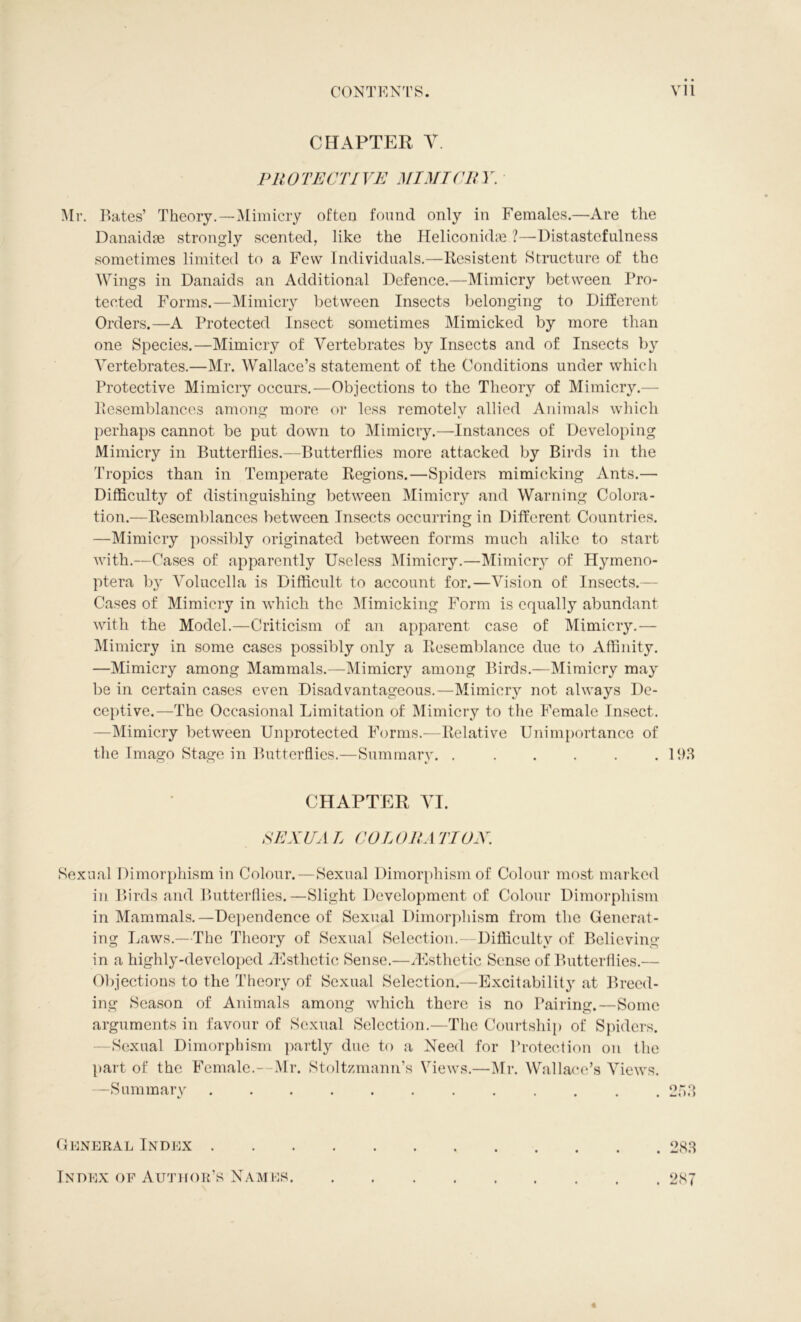 CHAPTER V. PROTECTIVE MINT CRY. Mr. Bates’ Theory.—Mimicry often found only in Females.—Are the Danaidse strongly scented, like the HeliconidEe ?—Distastefulness sometimes limited to a Few Individuals.—Resistent Structure of the Wings in Danaids an Additional Defence.—Mimicry between Pro- tected Forms.—Mimicry between Insects belonging to Different Orders.—A Protected Insect sometimes Mimicked by more than one Species.—Mimicry of Vertebrates by Insects and of Insects by Vertebrates.—Mr. Wallace’s statement of the Conditions under which Protective Mimicry occurs.—Objections to the Theory of Mimicry.— licsemblances among more or less remotely allied Animals which perhaps cannot be put down to Mimicry.—Instances of Developing Mimicry in Butterflies.—Butterflies more attacked by Birds in the Tropics than in Temperate Regions.—Spiders mimicking Ants.— Difficulty of distinguishing between Mimicry and Warning Colora- tion.—Resemblances between Insects occurring in Different Countries. —Mimicry possibly originated between forms much alike to start with.—Cases of apparently Useless Mimicry.—Mimicry of Hymeno- ptera by Volucella is Difficult to account for.—Vision of Insects.- Cases of Mimicry in which the Mimicking Form is equally abundant with the Model.—Criticism of an apparent case of Mimicry.— Mimicry in some cases possibly only a Resemblance due to Affinity. —Mimicry among Mammals.—Mimicry among Birds.—Mimicry may be in certain cases even Disadvantageous.—Mimicry not always De- ceptive.—The Occasional Limitation of Mimicry to the Female Insect. —Mimicry between Unprotected Forms.—Relative Unimportance of the Imago Stage in Butterflies.—Summary. . . . . . .193 CHAPTER VI. RE XU A L COL ORA TION. Sexual Dimorphism in Colour.—Sexual Dimorphism of Colour most marked in Birds and Butterflies.—Slight Development of Colour Dimorphism in Mammals.—Dependence of Sexual Dimorphism from the Generat- ing Laws.—The Theory of Sexual Selection.—Difficulty of Believing in a highly-developed ^Esthetic Sense.—^Esthetic Sense of Butterflies.— Objections to the Theory of Sexual Selection.—Excitability at Breed- ing Season of Animals among which there is no Pairing.—Some arguments in favour of Sexual Selection.—The Courtship of Spiders. —Sexual Dimorphism partly due to a Need for Protection on the part of the Female.- Mr. Stoltzmann’s Views.—Mr. Wallace’s Views. —Summary 253 General Index . Index of Author’s Names. . 287