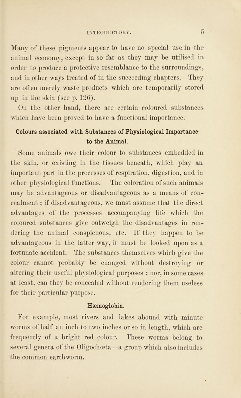 Many of these pigments appear to have no special use in the animal economy, except in so far as they may he utilised in order to produce a protective resemblance to the surroundings, and in other ways treated of in the succeeding chapters. They are often merely waste products which are temporarily stored up in the skin (see p. 126). On the other hand, there are certain coloured substances which have been proved to have a functional importance. Colours associated with Substances of Physiological Importance to the Animal. Some animals owe their colour to substances embedded in the skin, or existing in the tissues beneath, which play an important part in the processes of respiration, digestion, and in other physiological functions. The coloration of such animals may be advantageous or disadvantageous as a means of con- cealment ; if disadvantageous, we must assume that the direct advantages of the processes accompanying life which the coloured substances give outweigh the disadvantages in ren- dering the animal conspicuous, etc. If they happen to be advantageous in the latter way, it must be looked upon as a fortunate accident. The substances themselves which give the colour cannot probably be changed without destroying or altering their useful physiological purposes ; nor, in some cases at least, can they be concealed without rendering them useless for their particular purpose. Haemoglobin. For example, most rivers and lakes abound with minute worms of half an inch to two inches or so in length, which are frequently of a bright red colour. These worms belong to several genera of the Oligochoeta—a group which also includes the common earthworm.