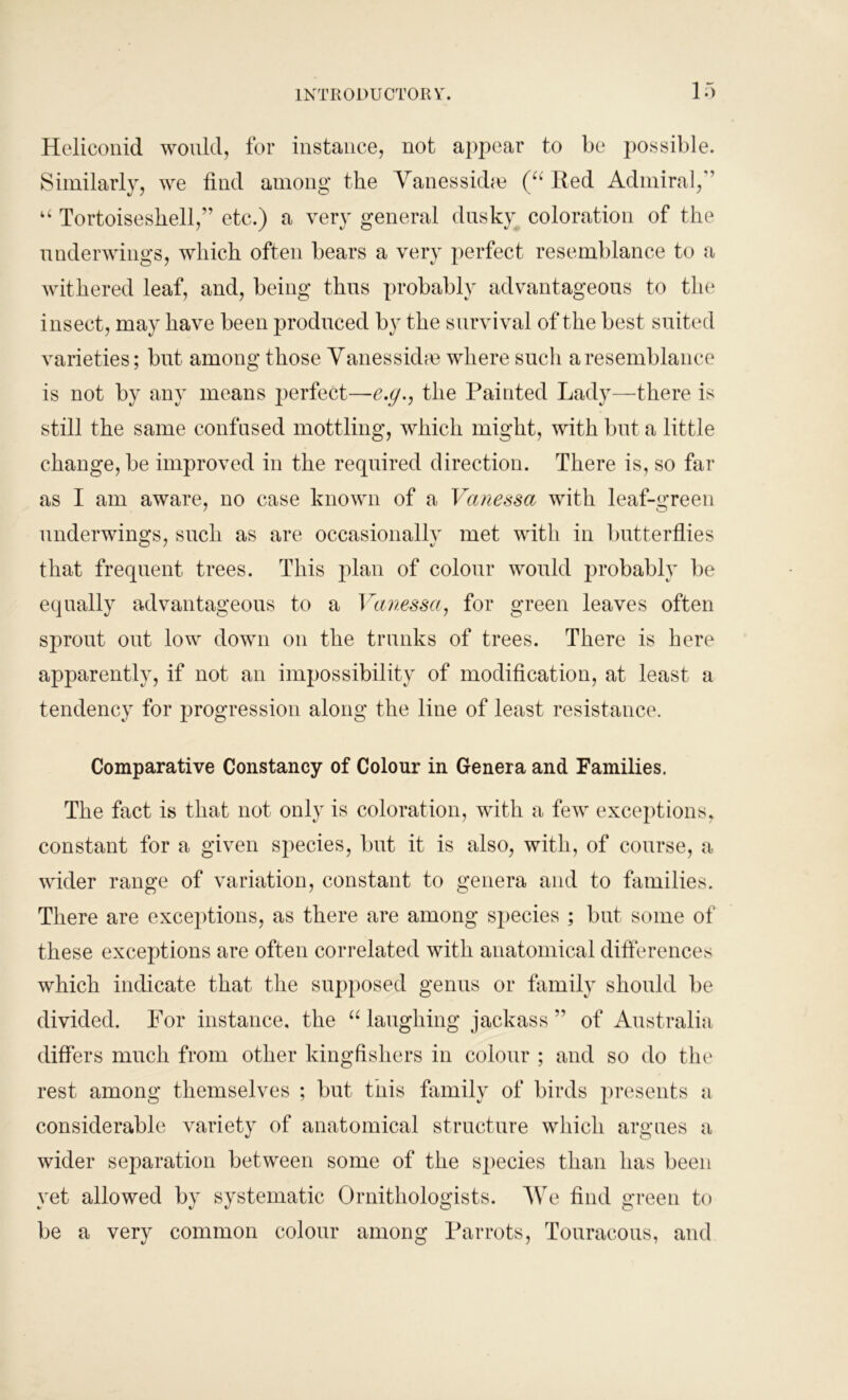 Heliconid would, for instance, not appear to be possible. Similarly, we find among the Vanesskhe (“ Red Admiral, u Tortoiseshell,” etc.) a very general dusky coloration of the underwings, which often bears a very perfect resemblance to a withered leaf, and, being thus probably advantageous to the insect, may have been produced by the survival of the best suited varieties; but among those Vanessidre where such a resemblance is not by any means perfect—e.g., the Painted Lady—there is still the same confused mottling, which might, with but a little change, be improved in the required direction. There is, so far as I am aware, no case known of a Vanessa with leaf-green underwings, such as are occasionally met with in butterflies that frequent trees. This plan of colour would probably he equally advantageous to a Vanessa, for green leaves often sprout out low down on the trunks of trees. There is here apparently, if not an impossibility of modification, at least a tendency for progression along the line of least resistance. Comparative Constancy of Colour in Genera and Families. The fact is that not only is coloration, with a few exceptions, constant for a given species, but it is also, with, of course, a wider range of variation, constant to genera and to families. There are exceptions, as there are among sj)ecies ; but some of these exceptions are often correlated with anatomical differences which indicate that the supposed genus or family should be divided. For instance, the “ laughing jackass” of Australia differs much from other kingfishers in colour ; and so do the rest among themselves ; but this family of birds presents a considerable variety of anatomical structure which argues a wider separation between some of the species than has been yet allowed by systematic Ornithologists. We find green to be a very common colour among Parrots, Touracous, and