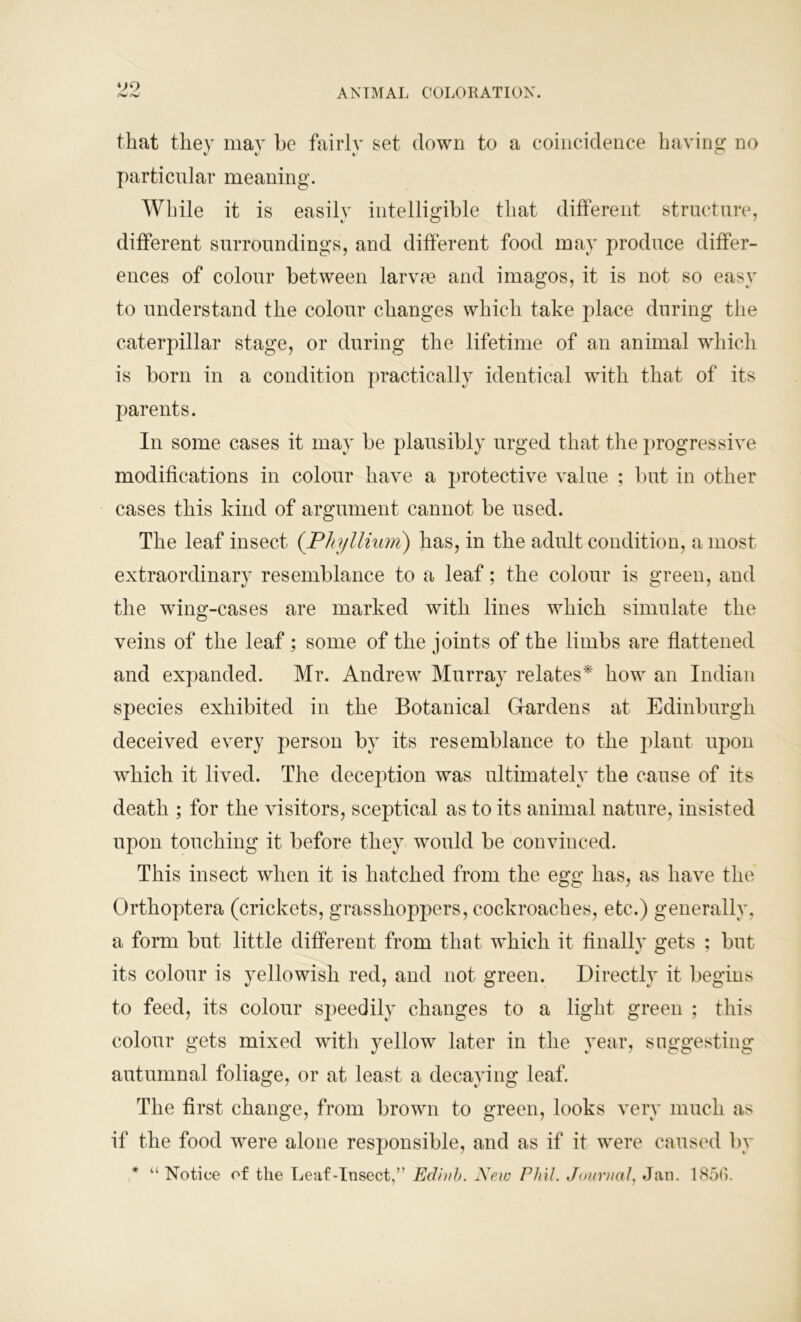 that they may he fairly set down to a coincidence having no particular meaning. While it is easily intelligible that different structure, different surroundings, and different food may produce differ- ences of colour between larvte and imagos, it is not so easy to understand the colour changes which take place during the caterpillar stage, or during the lifetime of an animal which is born in a condition practically identical with that of its parents. In some cases it may be plausibly urged that the progressive modifications in colour have a protective value ; but in other cases this kind of argument cannot be used. The leaf insect (Phyllium) has, in the adult condition, a most extraordinary resemblance to a leaf; the colour is green, and the wing-cases are marked with lines which simulate the veins of the leaf; some of the joints of the limbs are flattened and expanded. Mr. Andrew Murray relates* how an Indian species exhibited in the Botanical Gardens at Edinburgh deceived every person by its resemblance to the plant upon which it lived. The deception was ultimately the cause of its death ; for the visitors, sceptical as to its animal nature, insisted upon touching it before they would be convinced. This insect when it is hatched from the egg has, as have the Orthoptera (crickets, grasshoppers, cockroaches, etc.) generally, a form but little different from that which it finally gets ; but its colour is yellowish red, and not green. Directly it begins to feed, its colour speedily changes to a light green ; this colour gets mixed with yellow later in the year, suggesting autumnal foliage, or at least a decaying leaf. The first change, from brown to green, looks very much as if the food were alone responsible, and as if it were caused by * “ Notice of the Leaf-Insect,” Eclhih. New Phil. Journal, Jan. 1856.