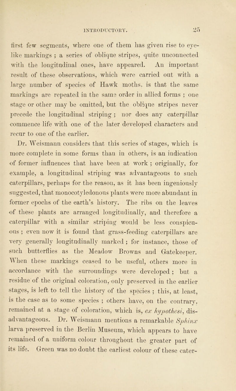 first few segments, where one of them has given rise to eye- like markings ; a series of oblique stripes, quite unconnected with the longitudinal ones, have appeared. An important result of these observations, which were carried out with a large number of species of Hawk moths, is that the same markings are repeated in the same order in allied forms ; one stage or other may be omitted, but the oblique stripes never precede the longitudinal striping ; nor does any caterpillar commence life with one of the later developed characters and recur to one of the earlier. Hr. Weismann considers that this series of stages, which is more complete in some forms than in others, is an indication of former influences that have been at work ; originally, for example, a longitudinal striping was advantageous to such caterpillars, perhaps for the reason, as it has been ingeniously suggested, that monocotyledonous plants were more abundant in former epochs of the earth’s history. The ribs on the leaves of these plants are arranged longitudinally, and therefore a caterpillar with a similar striping would be less conspicu- ous ; even now it is found that grass-feeding caterpillars are very generally longitudinally marked ; for instance, those of such butterflies as the Meadow Browns and Gatekeeper. When these markings ceased to be useful, others more in \ accordance with the surroundings were developed ; but a residue of the original coloration, only preserved in the earlier stages, is left to tell the history of the species ; this, at least, is the case as to some species ; others have, on the contrarv. remained at a stage ot coloration, which is, ex hypothesis dis- advantageous. Hi*. Weismann mentions a remarkable Sphinx larva preserved in the Berlin Museum, which appears to have remained of a uniform colour throughout the greater part of its life. Green was no doubt the earliest colour of these cater-