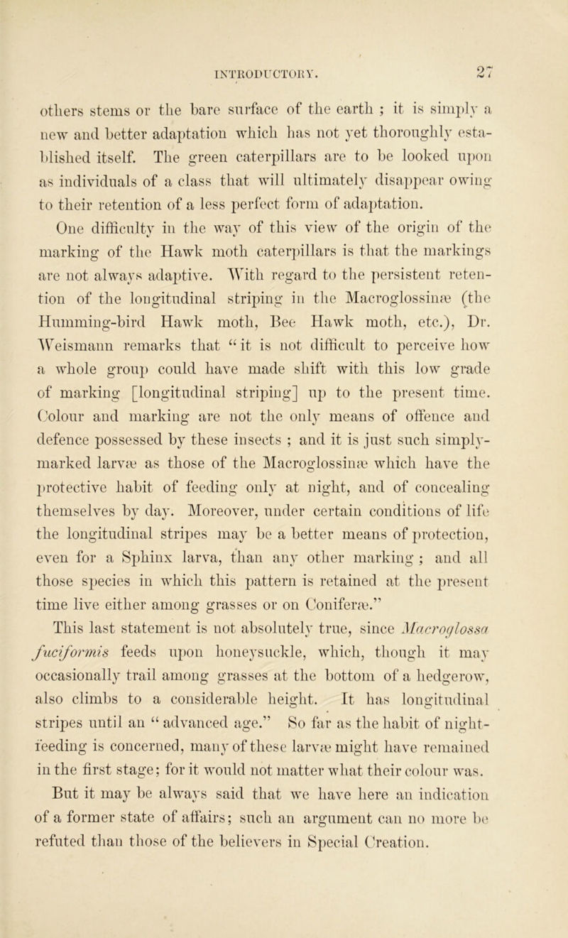 others stems or tlie bare surface of the earth ; it is simply a new and better adaptation which lias not yet thoroughly esta- blished itself. The green caterpillars are to be looked upon as individuals of a class that will ultimately disappear owing to their retention of a less perfect form of adaptation. One difficulty in the way of this view of the origin of the marking of the Hawk moth caterpillars is that the markings are not always adaptive. With regard to the persistent reten- tion of the longitudinal striping in the Macroglossime (the Humming-bird Hawk moth, Bee Hawk moth, etc.), Dr. Weismann remarks that “ it is not difficult to perceive how a whole group could have made shift with this low grade of marking [longitudinal striping] up to the present time. Colour and marking are not the only means of offence and defence possessed by these insects ; and it is just such simply- marked larva? as those of the Macroglossinae which have the protective habit of feeding only at night, and of concealing themselves by day. Moreover, under certain conditions of life the longitudinal stripes may be a better means of protection, even for a Sphinx larva, than any other marking ; and all those species in which this pattern is retained at the present time live either among grasses or on Coniferre.” This last statement is not absolutely true, since Macroglossa fuciformis feeds upon honeysuckle, which, though it may occasionally trail among grasses at the bottom of a hedgerow, also climbs to a considerable height. It has longitudinal stripes until an “ advanced age.” So far as the habit of night- ieeding is concerned, many of these larvae might have remained in the first stage; for it would not matter what their colour was. But it may be always said that we have here an indication of a former state of affairs; such an argument can no more be refuted than those of the believers in Special Creation.