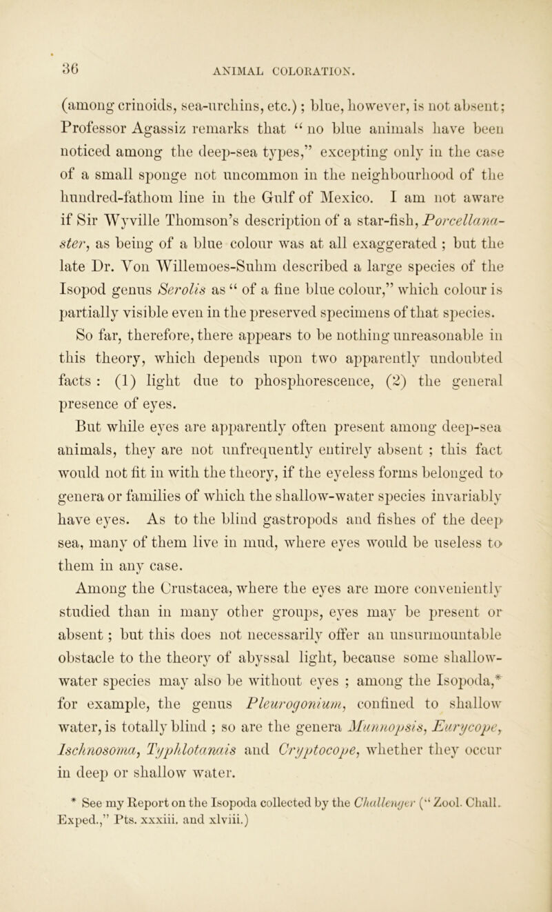 (among crinoids, sea-urchins, etc.); blue, however, is not absent; Professor Agassiz remarks that “ no blue animals have been noticed among the deep-sea types,” excepting only in the case of a small sponge not uncommon in the neighbourhood of the hundred-fathom line in the Gulf of Mexico. I am not aware if Sir Wyville Thomson’s description of a star-fish, Porcellana- ster, as being of a blue colour was at all exaggerated ; but the late Dr. Yon Willemoes-Sulim described a large species of the Isopod genus Serolis as “ of a fine blue colour,” which colour is partially visible even in the preserved specimens of that sjiecies. So far, therefore, there appears to be nothing unreasonable in this theory, which depends upon two apparently undoubted facts : (1) light due to phosphorescence, (2) the general presence of eyes. But while eyes are apparently often present among deep-sea animals, they are not unfrecjuently entirely absent ; this fact would not fit in with the theory, if the eyeless forms belonged to genera or families of which the shallow-water species invariably have eyes. As to the blind gastropods and fishes of the deep sea, many of them live in mud, where eyes would be useless to- them in any case. Among the Crustacea, where the eyes are more conveniently studied than in many other groups, eyes may be present or absent; but this does not necessarily offer an unsurmountable obstacle to the theory of abyssal light, because some shallow- water species may also be without eyes ; among the Isopoda,* for example, the genus Pleurogonium, confined to shallow water, is totally blind ; so are the genera Munnopsis, Eurycopey Ischnosoma, Typhlotcinais and Cryptocope, whether they occur in deep or shallow water. * See my Report on the Isopoda collected by the Challenger (kk Zool. Chall. Exped.,” Pts. xxxiii. and xlviii.)